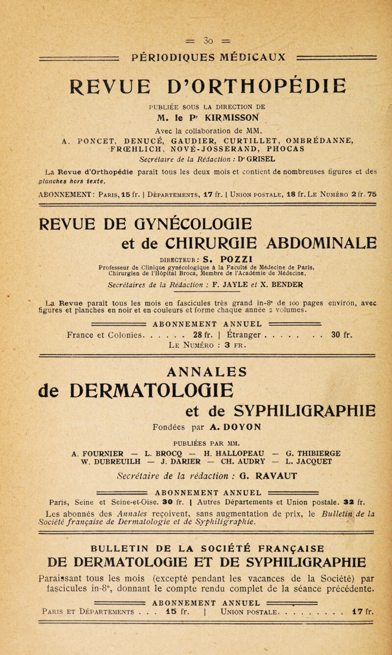 ■ PÉRIODIQUES MÉDICAUX —^ REVUE D’ORTHOPÉDIE PUBLIÉE SOUS LA DIRECTION DE M. le KIRMISSON Avec la collaboration de MM. A. PONCET, DENUCÉ, GAUDIER, CURTILLET, OMBRÉDANNE, •FRŒHLICH, NOVÉ-JOSSERAND, PHOCAS Secrétaire de la Rédaction : D'GRISEL La Revue d’Orthopédie paraît tous les deux mois et contient de nombreuses figures et des planches hors texte. ABONNEMENT : Paris, 15 fr. 1 Départements, 17 fr. | Union postale, 18 fr. Le Numéro 2fr.75 REVUE DE GYNÉCOLOGIE et de CHIRURGIE ABDOMINALE DIRECTEUR : S. POZZI Professeur de Clinique gynécologique à la Faculté de Médecine de Paris, Chirurgien de l’Hôpital Broca, Membre de l’Académie de Médecine, Secrétaires de la Rédaction : F. JAYLE et X. BENDER La Revue paraît tous les mois en fascicules très grand in-S* de loo pages environ, avec figures et planches en noir et en couleurs et forme chaque année 2 volumes. == ABONNEMENT ANNUEL ■' = France et Colonies 28 fr. [ Etranger 30 fr. Le Numéro : 3 fr. ANNALES de DERMATOLOGIE et de SYPHILIGRAPHIE Fondées par A. DOYON PUBLIÉES PAR MM. A. FOURNIER — L. BROCQ — H. HALLOPEAU — G. THIBIERGE W. DUBREUILH — J. DARIER — CH. AUDRY — L. JACQUET Secrétaire de la rédaction : G. RAVAUT ===== ABONNEMENT ANNUEL == Paris, Seine et Seine-et-Oise. 30 fr. | Autres Départements et Union postale. 32 fr. Les abonnés des Annales reçoivent, sans augmentation de prix, le BulletUv^de la Société française de Dermatologie et de Syphiligraphie. ' BULLETIN DE LA SOCIÉTÉ FRANÇAISE DE DERMATOLOGIE ET DE SYPHILIGRAPHIE Paraissant tous les mois (excepté pendant les vacances de la Société) par fascicules in-8% donnant le compte rendu complet de la séance précédente. == ABONNEMENT ANNUEL =;= Paris et Départements ... 15 fr. | Union postale 17 fr..