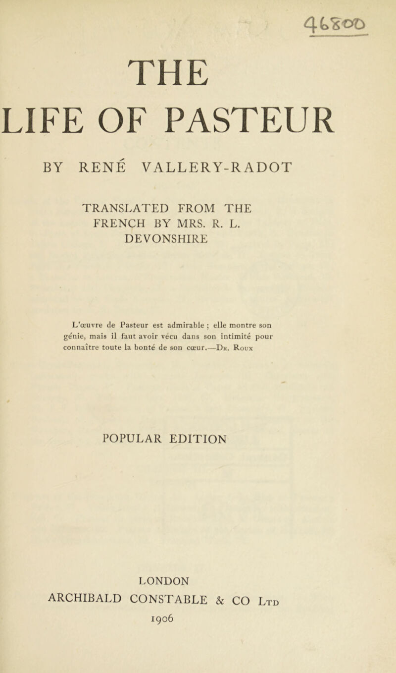 THE LIFE OF PASTEUR BY RENÉ VALLERY-RADOT TRANSLATED FROM THE FRENCH BY MRS. R. L. DEVONSHIRE L’œuvre de Pasteur est admirable ; elle montre son genie, mais il faut avoir vécu dans son intimité pour connaître toute la bonté de son cœur.—Dr. Roux POPULAR EDITION LONDON ARCHIBALD CONSTABLE & CO Ltd 1906