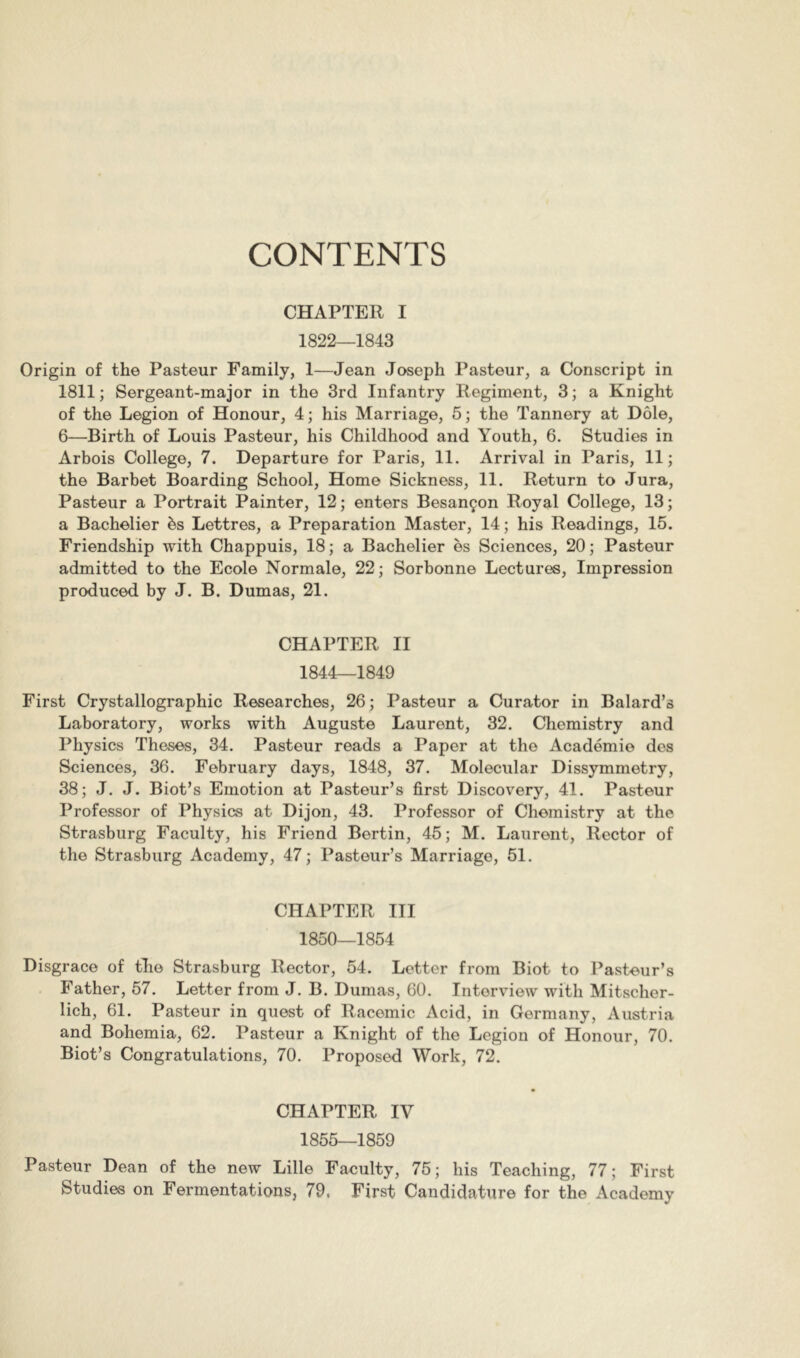 CONTENTS CHAPTER I 1822—1843 Origin of the Pasteur Family, 1—Jean Joseph Pasteur, a Conscript in 1811; Sergeant-major in the 3rd Infantry Regiment, 3; a Knight of the Legion of Honour, 4; his Marriage, 5; the Tannery at Dole, 6—Birth of Louis Pasteur, his Childhood and Youth, 6, Studies in Arbois College, 7. Departure for Paris, 11. Arrival in Paris, 11; the Barbet Boarding School, Home Sickness, 11. Return to Jura, Pasteur a Portrait Painter, 12; enters Besançon Royal College, 13; a Bachelier ès Lettres, a Preparation Master, 14; his Readings, 15. Friendship with Chappuis, 18 ; a Bachelier ès Sciences, 20 ; Pasteur admitted to the Ecole Normale, 22; Sorbonne Lectures, Impression produced by J. B. Dumas, 21. CHAPTER II 1844—1849 First Crystallographic Researches, 26; Pasteur a Curator in Balard’s Laboratory, works with Auguste Laurent, 32. Chemistry and Physics Theses, 34. Pasteur reads a Paper at the Académie des Sciences, 36. February days, 1848, 37. Molecular Dissymmetry, 38; J. J. Biot’s Emotion at Pasteur’s first Discovery, 41. Pasteur Professor of Physics at Dijon, 43. Professor of Chemistry at the Strasburg Faculty, his Friend Bertin, 45; M. Laurent, Rector of the Strasburg Academy, 47; Pasteur’s Marriage, 51. CHAPTER III 1850—1854 Disgrace of tlie Strasburg Rector, 54. Letter from Biot to Pasteur’s Father, 57. Letter from J. B. Dumas, 60. Interview with Mitscher- lich, 61. Pasteur in quest of Racemic Acid, in Germany, Austria and Bohemia, 62. Pasteur a Knight of the Legion of Honour, 70. Biot’s Congratulations, 70. Proposed Work, 72. CHAPTER IV 1855—1859 Pasteur Dean of the new Lille Faculty, 75; his Teaching, 77; First Studies on Fermentations, 79. First Candidature for the Academy