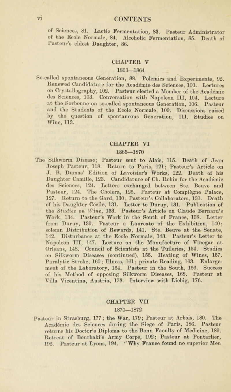 of Sciences, 81. Lactic Fermentation, 83. Pasteur Administrator of the Ecole Normale, 84. Alcoholic Fermentation, 85. Death of Pasteur’s eldest Daughter, 86. CHAPTER V 1863—1864 So-called spontaneous Generation, 88. Polemics and Experiments, 92. Renewed Candidature for the Académie des Sciences, 100. Lectures on Crystallography, 102. Pasteur elected a Member of the Académie des Sciences, 103. Conversation with Napoleon III, 104. Lecture at the Sorbonne on so-called spontaneous Generation, 106. Pasteur and the Students of the Ecole Normale, 109. Discussions raised by the question of spontaneous Generation, 111. Studies on Wine, 113. CHAPTER VI 1865—1870 The Silkworm Disease; Pasteur sent to Alais, 115. Death of Jean Joseph Pasteur, 118. Return to Paris, 121; Pasteur’s Article on J. B. Dumas’ Edition of Lavoisier’s Works, 122. Death of his Daughter Camille, 123. Candidature of Ch. Robin for the Académie des Sciences, 124. Letters exchanged between Ste. Beuve and Pasteur, 124. The Cholera, 126. Pasteur at Compiegne Palace, 127. Return to the Gard, 130 ; Pasteur’s Collaborators, 130. Death of his Daughter Cécile, 131. Letter to Duruy, 131. Publication of the Studies on Wine, 133. Pasteur’s Article on Claude Bernard’s Work, 134. Pasteur’s Work in the South of France, 138. Letter from Duruy, 139. Pasteur a Laureate of the Exhibition, 140; solemn Distribution of Rewards, 141. Ste. Beuve at the Senate, 142. Disturbance at the Ecole Normale, 143. Pasteur’s Letter to Napoleon III, 147. Lecture on the Manufacture of Vinegar at Orleans, 148. Council of Scientists at the Tuileries, 154. Studies on Silkworm Diseases (continued), 155. Heating of Wines, 157. Paralytic Stroke, 160 ; Illness, 161 ; private Reading, 163. Enlarge- ment of the Laboratory, 164. Pasteur in the South, 166. Success of his Method of opposing Silkworm Diseases, 168. Pasteur at Villa Vicentina, Austria, 173. Interview with Liebig, 176. CHAPTER VII 1870—1872 Pasteur in Strasburg, 177; the War, 179; Pasteur at Arbois, 180. The Académie des Sciences during the Siege of Paris, 186. Pasteur returns his Doctor’s Diploma to the Bonn Faculty of Medicine, 189. Retreat of Bourbaki’s Army Corps, 192; Pasteur at Pontarlier, 192. Pasteur at Lyons, 194. ”Why France found no superior Men