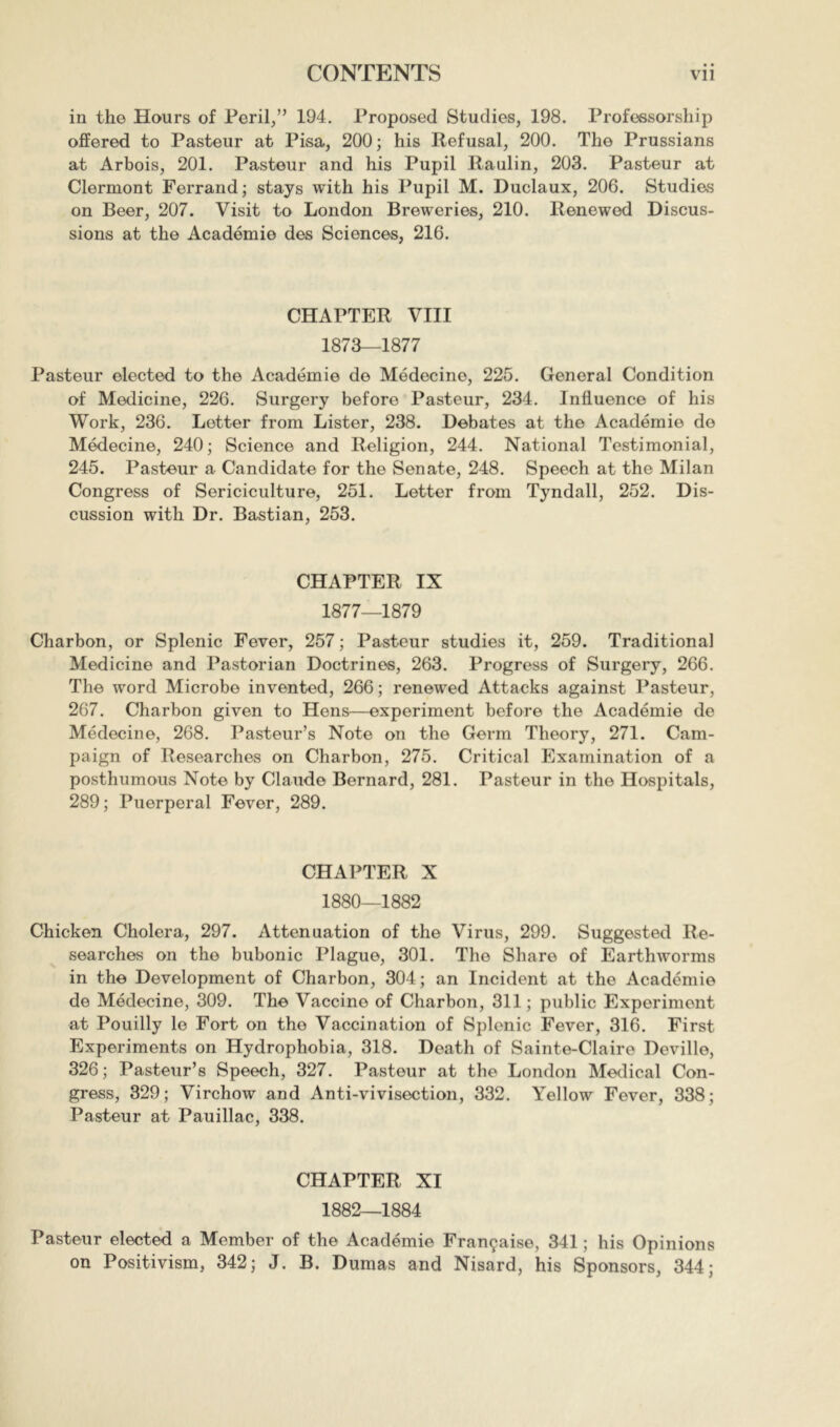 in the Hours of Peril,” 194. Proposed Studies, 198. Professorship offered to Pasteur at Pisa, 200; his Refusal, 200. The Prussians at Arbois, 201. Pasteur and his Pupil Raulin, 203. Pasteur at Clermont Ferrand; stays with his Pupil M. Duclaux, 206. Studies on Beer, 207. Visit to London Breweries, 210. Renewed Discus- sions at the Académie des Sciences, 216. CHAPTER VIII 1873—1877 Pasteur elected to the Académie de Médecine, 225. General Condition of Medicine, 226. Surgery before Pasteur, 234. Influence of his Work, 236. Letter from Lister, 238. Debates at the Académie de Médecine, 240; Science and Religion, 244. National Testimonial, 245. Pasteur a Candidate for the Senate, 248. Speech at the Milan Congress of Sériciculture, 251. Letter from Tyndall, 252. Dis- cussion with Dr. Bastian, 253. CHAPTER IX 1877—1879 Charbon, or Splenic Fever, 257 ; Pasteur studies it, 259. Traditional Medicine and Pastorian Doctrines, 263. Progress of Surgery, 266. The word Microbe invented, 266; renewed Attacks against Pasteur, 267. Charbon given to Hens—experiment before the Académie de Médecine, 268. Pasteur’s Note on the Germ Theory, 271. Cam- paign of Researches on Charbon, 275. Critical Examination of a posthumous Note by Claude Bernard, 281. Pasteur in the Hospitals, 289; Puerperal Fever, 289. CHAPTER X 1880—1882 Chicken Cholera, 297. Attenuation of the Virus, 299. Suggested Re- searches on the bubonic Plague, 301. The Share of Earthworms in the Development of Charbon, 304; an Incident at the Académie de Médecine, 309. The Vaccine of Charbon, 311 ; public Experiment at Pouilly le Fort on the Vaccination of Splenic Fever, 316. First Experiments on Hydrophobia, 318. Death of Sainte-Claire Deville, 326 ; Pasteur’s Speech, 327. Pasteur at the London Medical Con- gress, 329; Virchow and Anti-vivisection, 332. Yellow Fever, 338; Pasteur at Pauillac, 338. CHAPTER XI 1882—1884 Pasteur elected a Member of the Académie Française, 341 ; his Opinions on Positivism, 342; J. B. Dumas and Nisard, his Sponsors, 344;