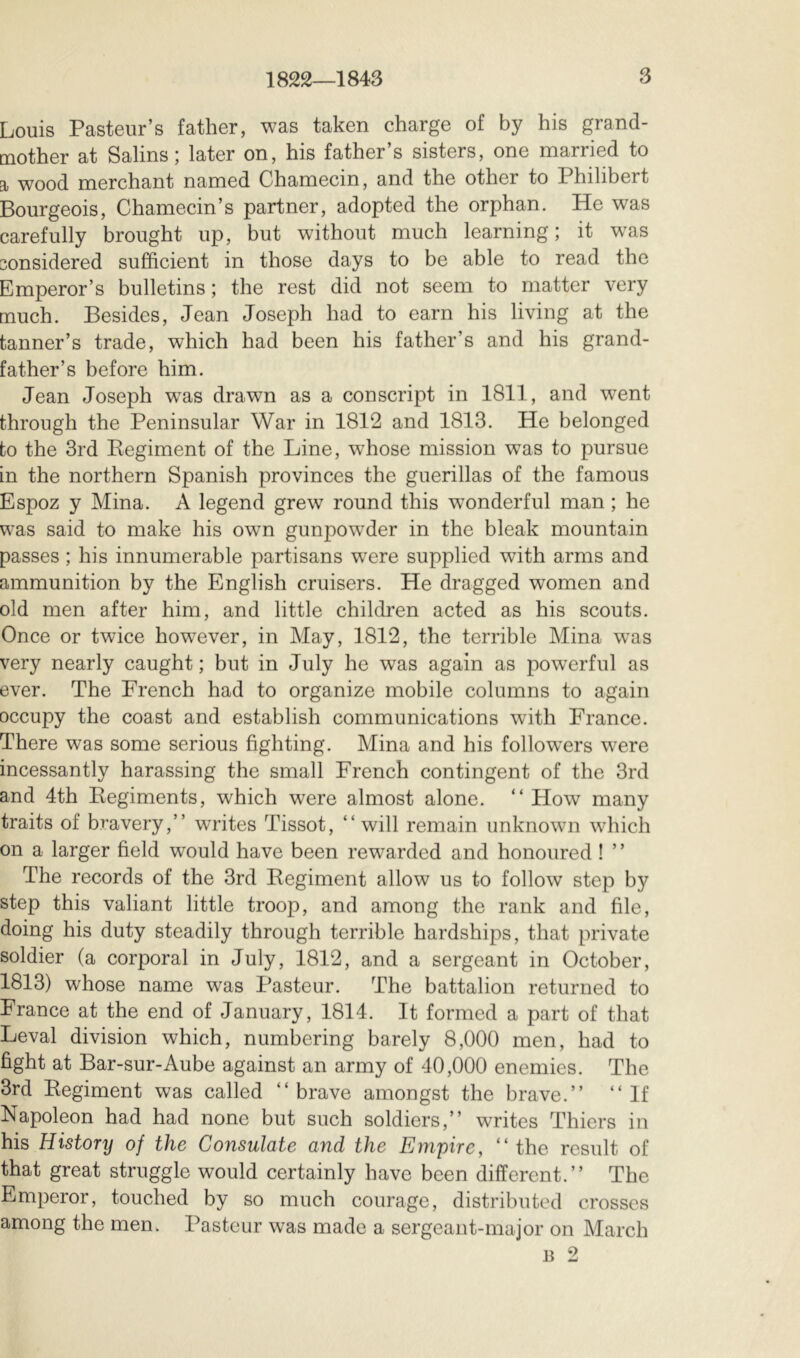 Louis Pasteur’s father, was taken charge of by his grand- mother at Salins; later on, his father’s sisters, one married to a wood merchant named Chamecin, and the other to Philibert Bourgeois, Chamecin’s partner, adopted the orphan. He was carefully brought up, but without much learning; it was considered sufficient in those days to be able to read the Emperor’s bulletins ; the rest did not seem to matter very much. Besides, Jean Joseph had to earn his living at the tanner’s trade, which had been his father’s and his grand- father’s before him. Jean Joseph was drawn as a conscript in 1811, and went through the Peninsular War in 1812 and 1813. He belonged to the 3rd Eegiment of the Line, whose mission w^as to pursue in the northern Spanish provinces the guerillas of the famous Espoz y Mina. A legend grew round this wonderful man ; he was said to make his own gunpow’der in the bleak mountain passes ; his innumerable partisans were supplied with arms and ammunition by the English cruisers. He dragged women and old men after him, and little children acted as his scouts. Once or twice however, in May, 1812, the terrible Mina w^as very nearly caught ; but in July he was again as powerful as ever. The French had to organize mobile columns to again occupy the coast and establish communications with France. There was some serious fighting. Mina and his follow^ers were incessantly harassing the small French contingent of the 3rd and 4th Kegiments, which were almost alone. “ How many traits of bravery,” writes Tissot, ” will remain unknown which on a larger field would have been rewarded and honoured ! ’ ’ The records of the 3rd Regiment allow us to follow step by step this valiant little troop, and among the rank and file, doing his duty steadily through terrible hardships, that private soldier (a corporal in July, 1812, and a sergeant in October, 1813) whose name was Pasteur. The battalion returned to France at the end of January, 1814. It formed a part of that Levai division which, numbering barely 8,000 men, had to fight at Bar-sur-Aube against an army of 40,000 enemies. The 3rd Eegiment was called “brave amongst the brave.” “If Napoleon had had none but such soldiers,” writes Thiers in his History of the Consulate and the Empire, “the result of that great struggle would certainly have been different.” The Emperor, touched by so much courage, distributed crosses among the men. Pasteur was made a sergeant-major on March B 2