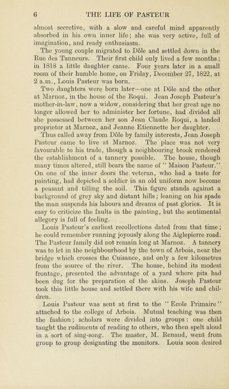 almost secretive, with a slow and careful mind apparently absorbed in his own inner life; she was very active, full of imagination, and ready enthusiasm. The young couple migrated to Dole and settled down in the Rue des Tanneurs. Their first child only lived a few months ; in 1818 a little daughter came. Four years later in a small room of their humble home, on Friday, December 27, 1822, at 2 a.m., Louis Pasteur was born. Two daughters were born later—one at Dole and the other at Marnoz, in the house of the Roqui. Jean Joseph Pasteur’s mother-in-law, now a widow, considering that her great age no longer allowed her to administer her fortune, had divided all she possessed between her son Jean Claude Roqui, a landed proprietor at Marnoz, and Jeanne Etiennette her daughter. Thus called away from Dole by family interests, Jean Joseph Pasteur came to live at Marnoz. The place W'as not very favourable to his trade, though a neighbouring brook rendered the establishment of a tannery possible. The house, though many times altered, still bears the name of “ Maison Pasteur.” On one of the inner doors the veteran, who had a taste for painting, had depicted a soldier in an old uniform now become a peasant and tilling the soil. This figure stands against a background of grey sky and distant hills ; leaning on his spade the man suspends his labours and dreams of past glories. It is easy to criticize the faults in the painting, but the sentimental allegory is full of feeling. Louis Pasteur’s earliest recollections dated from that time ; he could remember running joyously along the Aiglepierre road. The Pasteur family did not remain long at Marnoz. A tannery was to let in the neighbourhood by the town of Arbois, near the bridge which crosses the Cuisance, and only a few kilometres from the source of the river. The house, behind its modest frontage, presented the advantage of a yard where pits had been dug for the preparation of the skins. Joseph Pasteur took this little house and settled there with his wife and chil- dren. Louis Pasteur was sent at first to the “Ecole Primaire” attached to the college of Arbois. Mutual teaching was then the fashion ; scholars were divided into groups : one child taught the rudiments of reading to others, who then spelt aloud in a sort of sing-song. The master, M. Renaud, went from group to group designating the monitors. Louis soon desired
