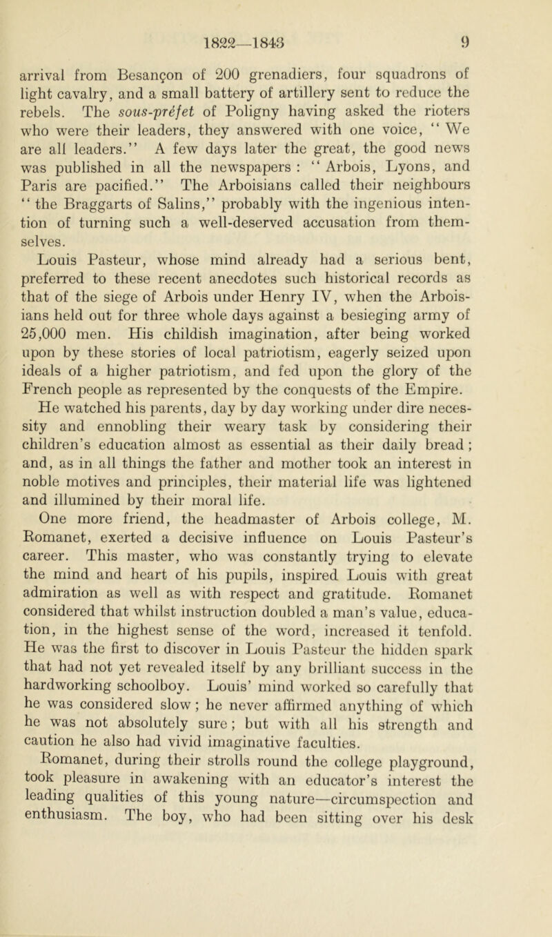 arrival from Besançon of 200 grenadiers, four squadrons of light cavalry, and a small battery of artillery sent to reduce the rebels. The sous-préfet of Poligny having asked the rioters who were their leaders, they answered with one voice, “We are all leaders.” A few days later the great, the good news was published in all the newspapers : “ Arbois, Lyons, and Paris are pacified.” The Arboisians called their neighbours “ the Braggarts of Salins,” probably wdth the ingenious inten- tion of turning such a well-deserved accusation from them- selves. Louis Pasteur, whose mind already had a serious bent, preferred to these recent anecdotes such historical records as that of the siege of Arbois under Henry IV, when the Arbois- ians held out for three whole days against a besieging army of 25,000 men. His childish imagination, after being worked upon by these stories of local patriotism, eagerly seized upon ideals of a higher patriotism, and fed upon the glory of the French people as represented by the conquests of the Empire. He watched his parents, day by day working under dire neces- sity and ennobling their weary task by considering their children’s education almost as essential as their daily bread ; and, as in all things the father and mother took an interest in noble motives and principles, their material life was lightened and illumined by their moral life. One more friend, the headmaster of Arbois college, M. Eomanet, exerted a decisive influence on Louis Pasteur’s career. This master, who was constantly trying to elevate the mind and heart of his pupils, inspired Louis with great admiration as well as with respect and gratitude. Eomanet considered that whilst instruction doubled a man’s value, educa- tion, in the highest sense of the word, increased it tenfold. He was the first to discover in Louis Pasteur the hidden spark that had not yet revealed itself by any brilliant success in the hardworking schoolboy. Louis’ mind worked so carefully that he was considered slow ; he never affirmed anything of wdiich he was not absolutely sure ; but with all his strength and caution he also had vivid imaginative faculties. Eomanet, during their strolls round the college playground, took pleasure in awakening wdth an educator’s interest the leading qualities of this young nature—circumspection and enthusiasm. The boy, who had been sitting over his desk