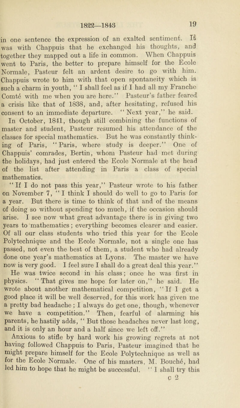 in one sentence the expression of an exalted sentiment. K was with Chappuis that he exchanged his thoughts, and together they mapped out a life in common. When Chappuis went to Paris, the better to prepare himself for the Ecole Normale, Pasteur felt an ardent desire to go with him. Chappuis wrote to him with that open spontaneity which is such a charm in youth, “ I shall feel as if I had all my Franche Comté with me when you are here.” Pasteur’s father feared a crisis like that of 1838, and, after hesitating, refused his consent to an immediate departure. “Next year,” he said. In October, 1841, though still combining the functions of master and student, Pasteur resumed his attendance of the classes for special mathematics. But he w’as constantly think- ing of Paris, “Paris, where study is deeper.” One of Chappuis’ comrades, Bertin, whom Pasteur had met during the holidays, had just entered the Ecole Normale at the head of the list after attending in Paris a class of special mathematics. “If I do not pass this year,” Pasteur wrote to his father on November 7, “I think I should do well to go to Paris for a year. But there is time to think of that and of the means of doing so wdthout spending too much, if the occasion should arise. I see now what great advantage there is in giving two years to mathematics ; everything becomes clearer and easier. Of all our class students who tried this year for the Ecole Polytechnique and the Ecole Normale, not a single one has passed, not even the best of them, a student who had already done one year’s mathematics at Lyons. The master we have now is very good. I feel sure I shall do a great deal this year.” He was twice second in his class ; once he was first in physics. “That gives me hope for later on,” he said. He wrote about another mathematical competition, “If I get a good place it will be well deserved, for this work has given me a pretty bad headache ; I always do get one, though, whenever we have a competition.” Then, fearful of alarming his parents, he hastily adds, “ But those headaches never last long, and it is only an hour and a half since we left off.” Anxious to stifle by hard work his growing regrets at not having followed Chappuis to Paris, Pasteur imagined that he might prepare himself for the Ecole Polytechnique as well as for the Ecole Normale. One of his masters, M. Bouché, had led him to hope that he might be successful. “ I shall try this C 2