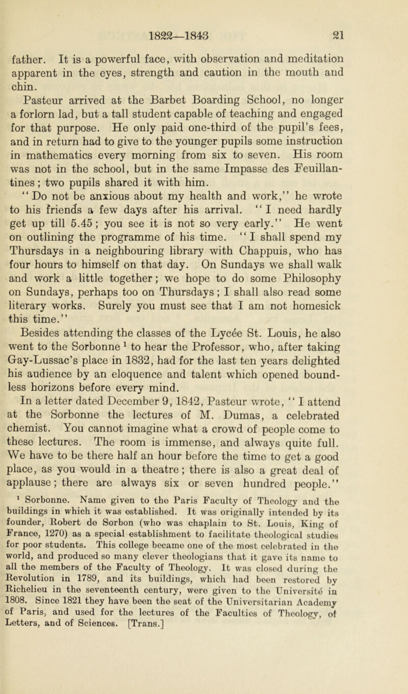 father. It is a powerful face, with observation and meditation apparent in the eyes, strength and caution in the mouth and chin. Pasteur arrived at the Barbet Boarding School, no longer a forlorn lad, but a tall student capable of teaching and engaged for that purpose. He only paid one-third of the pupil’s fees, and in return had to give to the younger pupils some instruction in mathematics every morning from six to seven. His room was not in the school, but in the same Impasse des Feuillan- tines ; two pupils shared it with him. “ Do not be anxious about my health and work,” he wrote to his friends a few days after his arrival. ” I need hardly get up till 5.45; you see it is not so very early.” He went on outlining the programme of his time. ” I shall spend my Thursdays in a neighbouring library with Chappuis, who has four hours to himself on that day. On Sundays we shall walk and work a little together ; we hope to do some Philosophy on Sundays, perhaps too on Thursdays; I shall also read some literary works. Surely you must see that I am not homesick this time.” Besides attending the classes of the Lycée St. Louis, he also went to the Sorbonne ^ to hear the Professor, who, after taking Gay-Lussac’s place in 1832, had for the last ten years delighted his audience by an eloquence and talent which opened bound- less horizons before every mind. In a letter dated December 9, 1842, Pasteur wrote, ” I attend at the Sorbonne the lectures of M. Dumas, a celebrated chemist. You cannot imagine what a crowd of people come to these lectures. The room is immense, and always quite full. We have to be there half an hour before the time to get a good place, as you would in a theatre; there is also a great deal of applause ; there are always six or seven hundred people.” ^ Sorbonne. Name given to the Paris Faculty of Theology and the buildings in which it was established. It was originally intended by its founder, Robert de Sorbon (who was chaplain to St. Louis, King of France, 1270) as a special establishment to facilitate theological studies for poor students. This college became one of the most celebrated in the world, and produced so many clever theologians that it gave its name to all the members of the Faculty of Theology. It was closed during the Revolution in 1789, and its buildings, which had been restored by Richelieu in the seventeenth century, were given to the Université in 1808. Since 1821 they have been the seat of the Universitarian Academy of Paris, and used for the lectures of the Faculties of Theology, of Letters, and of Sciences. [Trans.]