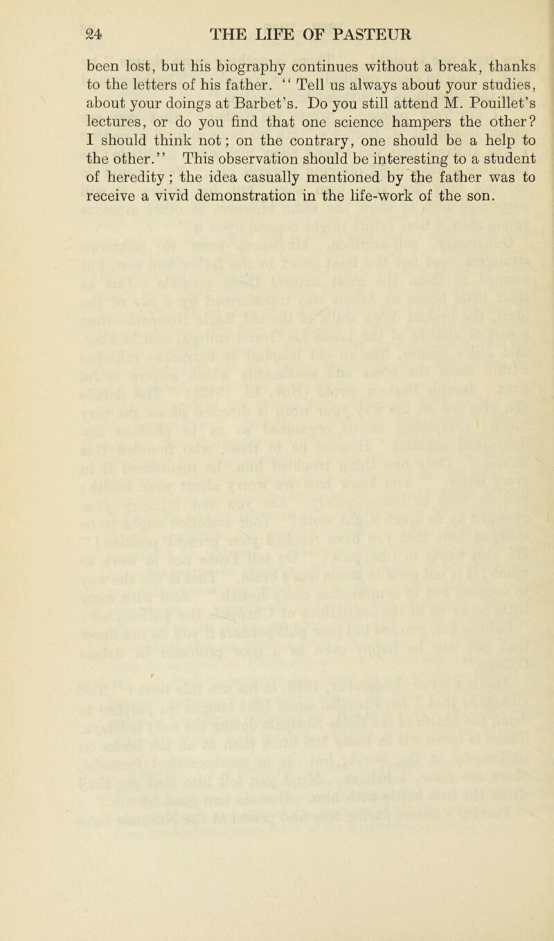 been lost, but his biography continues without a break, thanks to the letters of his father. “ Tell us always about your studies, about your doings at Barbet’s. Do you still attend M. Pouillet’s lectures, or do you find that one science hampers the other? I should think not ; on the contrary, one should be a help to the other.” This observation should be interesting to a student of heredity ; the idea casually mentioned by the father was to receive a vivid demonstration in the life-work of the son.