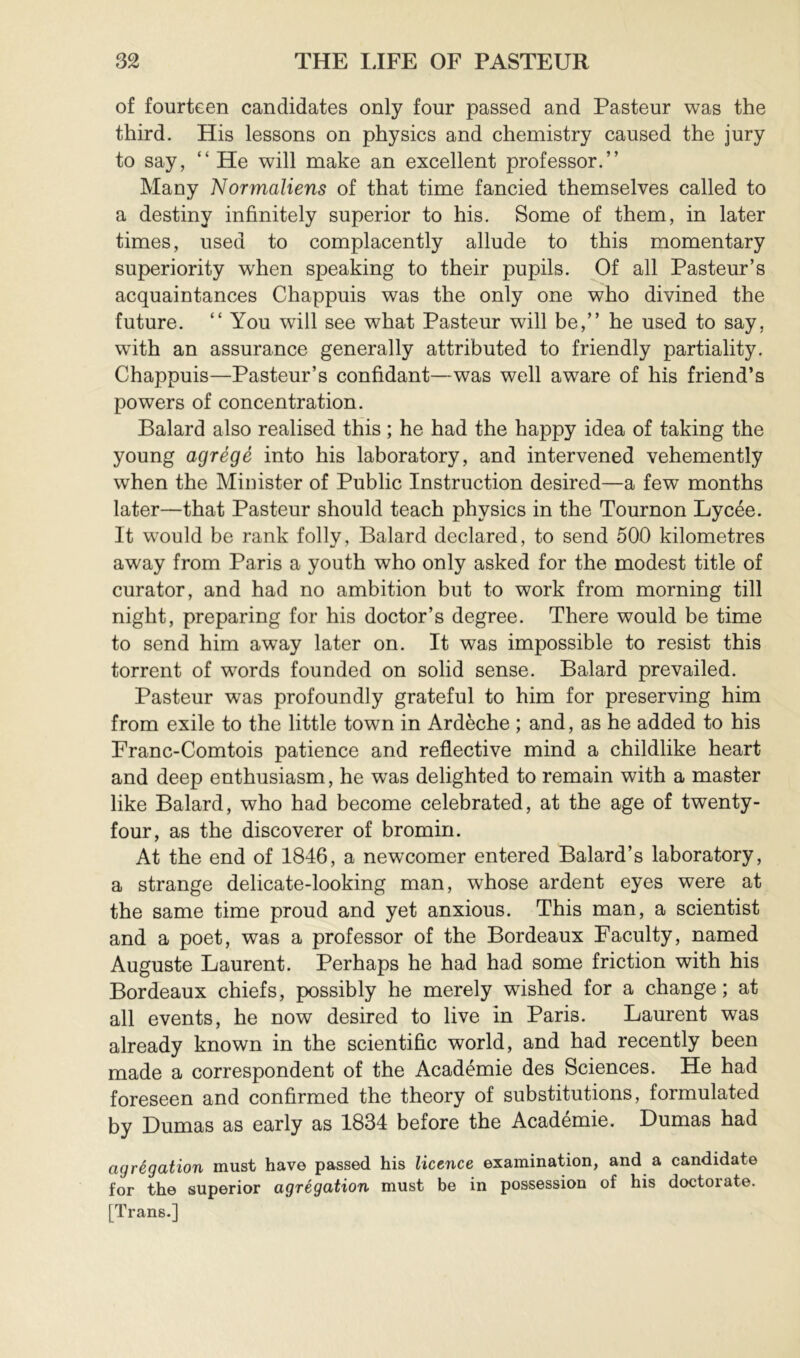 of fourteen candidates only four passed and Pasteur was the third. His lessons on physics and chemistry caused the jury to say, “ He will make an excellent professor.” Mauy Normaliens of that time fancied themselves called to a destiny infinitely superior to his. Some of them, in later times, used to complacently allude to this momentary superiority w'hen speaking to their pupils. Of all Pasteur’s acquaintances Chappuis was the only one who divined the future. ” You will see what Pasteur will be,” he used to say, wfith an assurance generally attributed to friendly partiality. Chappuis—Pasteur’s confidant—was well aware of his friend’s powers of concentration. Balard also realised this ; he had the happy idea of taking the young agrégé into his laboratory, and intervened vehemently when the Minister of Public Instruction desired—a few months later—that Pasteur should teach physics in the Tournon Lycée. It would be rank folly, Balard declared, to send 500 kilometres away from Paris a youth who only asked for the modest title of curator, and had no ambition but to work from morning till night, preparing for his doctor’s degree. There would be time to send him away later on. It was impossible to resist this torrent of words founded on solid sense. Balard prevailed. Pasteur was profoundly grateful to him for preserving him from exile to the little town in Ardèche ; and, as he added to his Franc-Comtois patience and reflective mind a childlike heart and deep enthusiasm, he was delighted to remain with a master like Balard, who had become celebrated, at the age of twenty- four, as the discoverer of bromin. At the end of 1846, a newcomer entered Balard’s laboratory, a strange delicate-looking man, whose ardent eyes were at the same time proud and yet anxious. This man, a scientist and a poet, was a professor of the Bordeaux Faculty, named Auguste Laurent. Perhaps he had had some friction with his Bordeaux chiefs, possibly he merely wfished for a change; at all events, he now desired to live in Paris. Laurent was already known in the scientific world, and had recently been made a correspondent of the Académie des Sciences. He had foreseen and confirmed the theory of substitutions, formulated by Dumas as early as 1834 before the Académie. Dumas had agrégation must have passed his licence examination, and a candidate for the superior agrégation must be in possession of his doctorate. [Trans.]