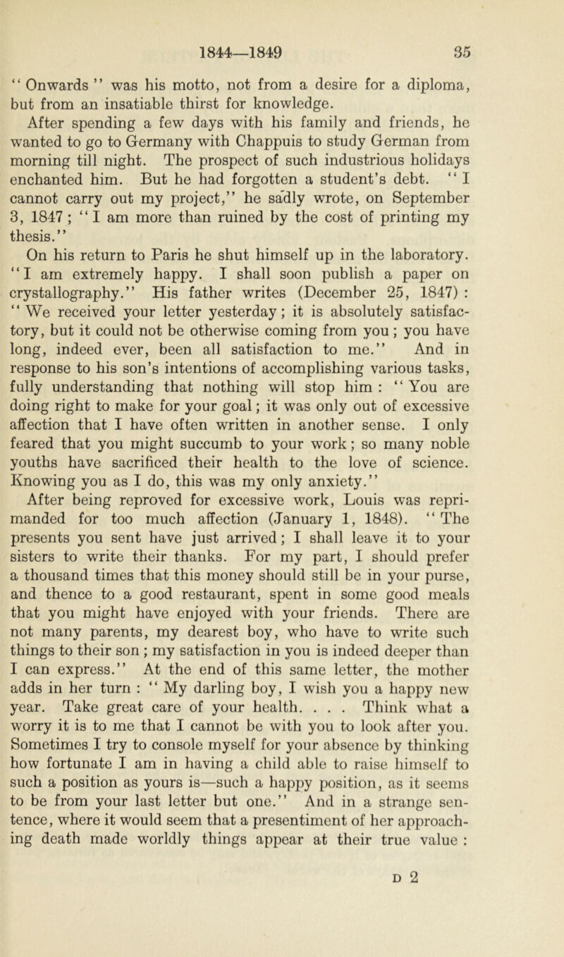 “ Onwards ” was his motto, not from a desire for a diploma, but from an insatiable thirst for knowledge. After spending a few days with his family and friends, he wanted to go to Germany with Chappuis to study German from morning till night. The prospect of such industrious holidays enchanted him. But he had forgotten a student’s debt. “ I cannot carry out my project,” he sa'dly wrote, on September 3, 1847 ; ” I am more than ruined by the cost of printing my thesis.” On his return to Paris he shut himself up in the laboratory. “I am extremely happy. I shall soon publish a paper on crystallography.” His father writes (December 25, 1847) : ” We received your letter yesterday; it is absolutely satisfac- tory, but it could not be otherwise coming from you ; you have long, indeed ever, been all satisfaction to me.” And in response to his son’s intentions of accomplishing various tasks, fully understanding that nothing will stop him : ” You are doing right to make for your goal ; it was only out of excessive affection that I have often written in another sense. I only feared that you might succumb to your work ; so many noble youths have sacrificed their health to the love of science. Knowing you as I do, this was my only anxiety.” After being reproved for excessive work, Louis was repri- manded for too much affection (January 1, 1848). ” The presents you sent have just arrived ; I shall leave it to your sisters to write their thanks. For my part, I should prefer a thousand times that this money should still be in your purse, and thence to a good restaurant, spent in some good meals that you might have enjoyed with your friends. There are not many parents, my dearest boy, who have to wTite such things to their son ; my satisfaction in you is indeed deeper than I can express.” At the end of this same letter, the mother adds in her turn : ” My darling boy, I wish you a happy new year. Take great care of your health. . . . Think what a worry it is to me that I cannot be with you to look after you. Sometimes I try to console myself for your absence by thinking how fortunate I am in having a child able to raise himself to such a position as yours is—such a happy position, as it seems to be from your last letter but one.” And in a strange sen- tence, where it would seem that a presentiment of her approach- ing death made worldly things appear at their true value :
