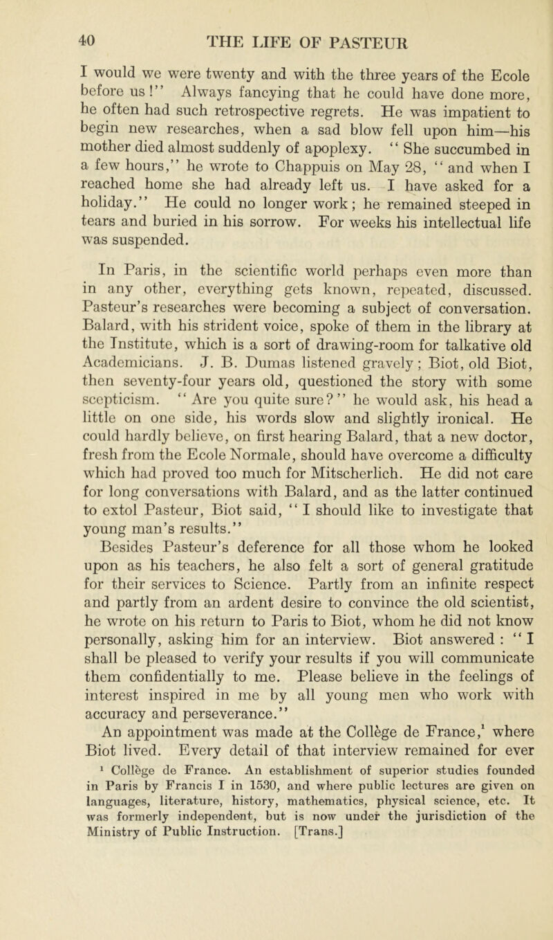 I would we were twenty and with the three years of the Ecole before us!” Always fancying that he could have done more, he often had such retrospective regrets. He was impatient to begin new researches, when a sad blow fell upon him—his mother died almost suddenly of apoplexy. “ She succumbed in a few hours,” he wrote to Chappuis on May 28, “ and when I reached home she had already left us. I have asked for a holiday.” He could no longer work; he remained steeped in tears and buried in his sorrow. For weeks his intellectual life was suspended. In Paris, in the scientific world perhaps even more than in any other, everything gets known, repeated, discussed. Pasteur’s researches were becoming a subject of conversation. Balard, wfith his strident voice, spoke of them in the library at the Institute, which is a sort of drawing-room for talkative old Academicians. J. B. Dumas listened gravely; Biot, old Biot, then seventy-four years old, questioned the story with some scepticism. ” Are you quite sure? ” he would ask, his head a little on one side, his words slow and slightly ironical. He could hardly believe, on first hearing Balard, that a new doctor, fresh from the Ecole Normale, should have overcome a difficulty which had proved too much for Mitscherlich. He did not care for long conversations with Balard, and as the latter continued to extol Pasteur, Biot said, ” I should like to investigate that young man’s results.” Besides Pasteur’s deference for all those whom he looked upon as his teachers, he also felt a sort of general gratitude for their services to Science. Partly from an infinite respect and partly from an ardent desire to convince the old scientist, he wrote on his return to Paris to Biot, whom he did not know personally, asking him for an interview. Biot answered : “I shall be pleased to verify your results if you will communicate them confidentially to me. Please believe in the feelings of interest inspired in me by all young men who work with accuracy and perseverance.” An appointment was made at the Collège de France,^ where Biot lived. Every detail of that interview remained for ever ^ Collège de France. An establishment of superior studies founded in Paris by Francis I in 1530, and where public lectures are given on languages, literature, history, mathematics, physical science, etc. It was formerly independent, but is now under the jurisdiction of the Ministry of Public Instruction. [Trans.]