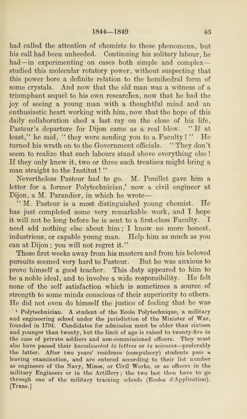 had called the attention of chemists to these phenomena, but his call had been unheeded. Continuing his solitary labour, he had—in experimenting on cases both simple and complex— studied this molecular rotatory power, without suspecting that this power bore a definite relation to the hemihedral form of some crystals. And now that the old man was a witness of a triumphant sequel to his own researches, now that he had the joy of seeing a young man with a thoughtful mind and an enthusiastic heart working with him, now that the hope of this daily collaboration shed a last ray on the close of his life, Pasteur’s departure for Dijon came as a real blow. “If at least,” he said, “ they were sending you to a Faculty ! ” He turned his wrath on to the Government officials. “ They don’t seem to realize that such labours stand above everything else ! If they only knew it, two or three such treatises might bring a man straight to the Institut ! ’ ’ Nevertheless Pasteur had to go. M. Pouillet gave him a letter for a former Polytechnician now a civil engineer at Dijon, a M. Parandier, in which he wrote— “ M. Pasteur is a most distinguished young chemist. He has just completed some very remarkable work, and I hope it will not be long before he is sent to a first-class Faculty. I need add nothing else about him; I know no more honest, industrious, or capable young man. Help him as much as you can at Dijon ; you will not regret it.” Those first weeks away from his masters and from his beloved pursuits seemed very hard to Pasteur. But he was anxious to prove himself a good teacher. This duty appeared to him to be a noble ideal, and to involve a wide responsibility. He felt none of the self satisfaction which is sometimes a source of strength to some minds conscious of their superiority to others. He did not even do himself the justice of feeling that he was ^ Polytechnician. A student of the Ecolo Polytechnique, a military and engineering school under the jurisdiction of the Minister of War, founded in 1794. Candidates for admission must bo older than sixteen and younger than twenty, but the limit of age is raised to twenty-five in the case of private soldiers and non-commissioned officers. They must also have passed their baccalauréat ès lettres or ès sciences—preferably the latter. After two years’ residence (compulsory) students pass a leaving examination, and are entered according to their list number as engineers of the Navy, Mines, or Civil Works, or as officers in the military Engineers or in the Artillery ; the two last then have to go through one of the military training schools (Ecoles d'Application). [Trans.]