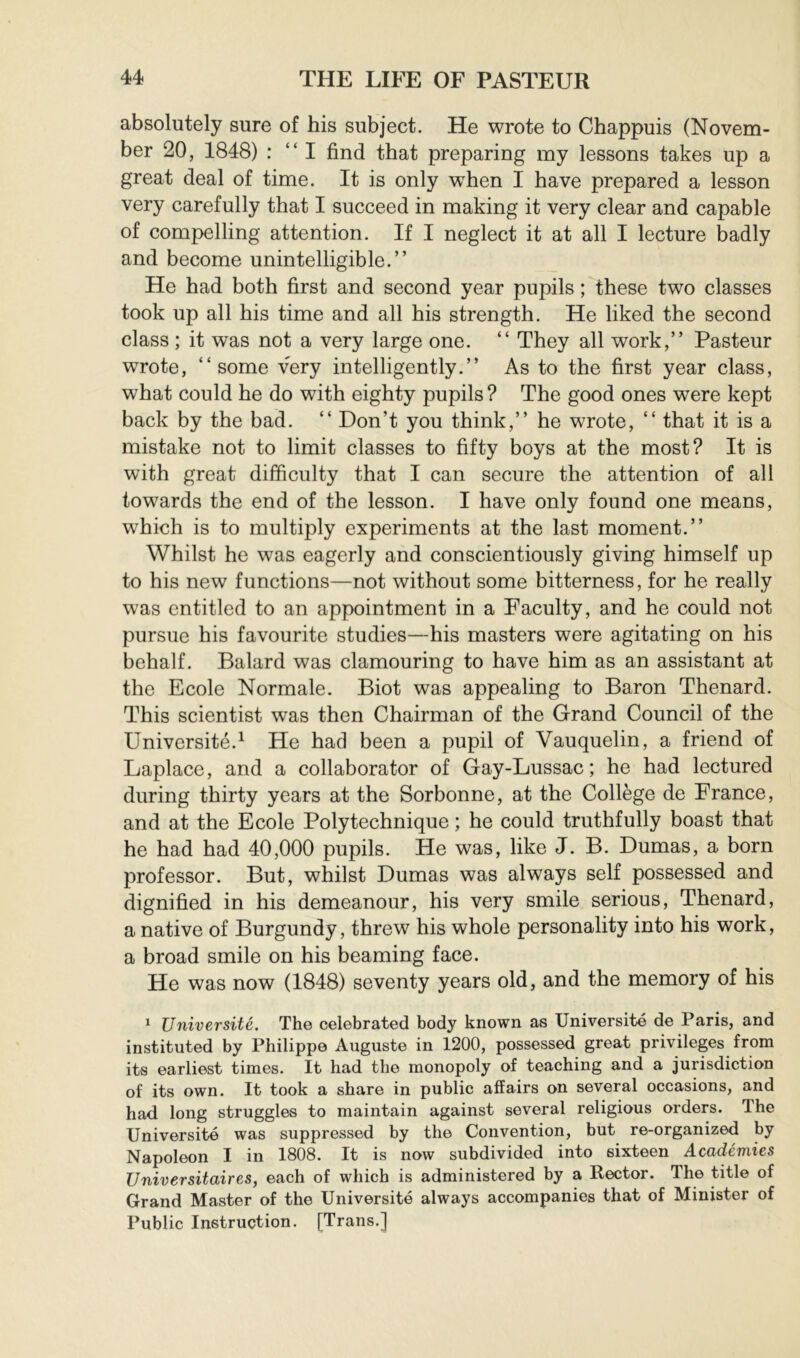 absolutely sure of his subject. He wrote to Chappuis (Novem- ber 20, 1848) : “ I find that preparing my lessons takes up a great deal of time. It is only when I have prepared a lesson very carefully that I succeed in making it very clear and capable of compelling attention. If I neglect it at all I lecture badly and become unintelligible.” He had both first and second year pupils ; these two classes took up all his time and all his strength. He liked the second class ; it was not a very large one. ” They all work,” Pasteur wrote, “some very intelligently.” As to the first year class, what could he do with eighty pupils? The good ones were kept back by the bad. ” Don’t you think,” he wrote, ” that it is a mistake not to limit classes to fifty boys at the most? It is with great difficulty that I can secure the attention of all towards the end of the lesson. I have only found one means, which is to multiply experiments at the last moment.” Whilst he was eagerly and conscientiously giving himself up to his new functions—not without some bitterness, for he really was entitled to an appointment in a Faculty, and he could not pursue his favourite studies—his masters were agitating on his behalf. Balard was clamouring to have him as an assistant at the Ecole Normale. Biot was appealing to Baron Thenard. This scientist was then Chairman of the Grand Council of the Université.^ He had been a pupil of Vauquelin, a friend of Laplace, and a collaborator of Gay-Lussac; he had lectured during thirty years at the Sorbonne, at the Collège de France, and at the Ecole Polytechnique ; he could truthfully boast that he had had 40,000 pupils. He was, like J. B. Dumas, a born professor. But, whilst Dumas was always self possessed and dignified in his demeanour, his very smile serious, Thenard, a native of Burgundy, threw his whole personality into his work, a broad smile on his beaming face. He was now (1848) seventy years old, and the memory of his ^ Université. The celebrated body known as Université de Paris, and instituted by Philippe Auguste in 1200, possessed great privileges from its earliest times. It had the monopoly of teaching and a jurisdiction of its own. It took a share in public affairs on several occasions, and had long struggles to maintain against several religious orders. The Université was suppressed by the Convention, but re-organized by Napoleon I in 1808. It is now subdivided into sixteen Académies Universitaires, each of which is administered by a Rector. The title of Grand Master of the Université always accompanies that of Minister of Public Instruction. [Trans.]