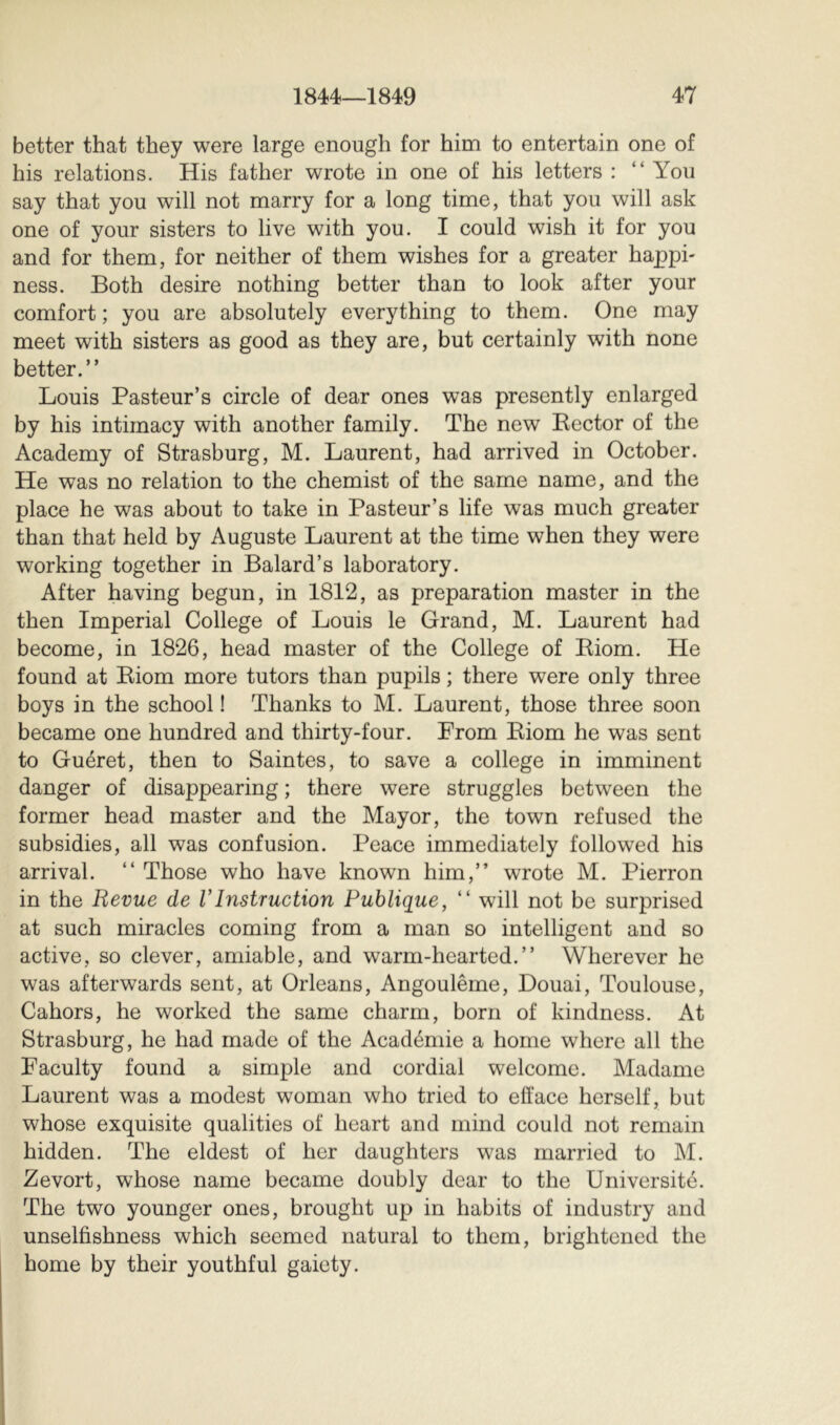 better that they were large enough for him to entertain one of his relations. His father wrote in one of his letters : “ You say that you will not marry for a long time, that you will ask one of your sisters to live with you. I could wish it for you and for them, for neither of them wishes for a greater happi- ness. Both desire nothing better than to look after your comfort ; you are absolutely everything to them. One may meet with sisters as good as they are, but certainly with none better.” Louis Pasteur’s circle of dear ones was presently enlarged by his intimacy with another family. The new Rector of the Academy of Strasburg, M. Laurent, had arrived in October. He was no relation to the chemist of the same name, and the place he was about to take in Pasteur’s life was much greater than that held by Auguste Laurent at the time when they were working together in Balard’s laboratory. After having begun, in 1812, as preparation master in the then Imperial College of Louis le Grand, M. Laurent had become, in 1826, head master of the College of Riom. He found at Riom more tutors than pupils ; there were only three boys in the school ! Thanks to M. Laurent, those three soon became one hundred and thirty-four. Prom Riom he was sent to Guéret, then to Saintes, to save a college in imminent danger of disappearing ; there were struggles between the former head master and the Mayor, the town refused the subsidies, all was confusion. Peace immediately followed his arrival. ” Those who have known him,” wrote M. Pierron in the Revue de VInstruction Publique, ” will not be surprised at such miracles coming from a man so intelligent and so active, so clever, amiable, and warm-hearted.” Wherever he was afterwards sent, at Orleans, Angoulême, Douai, Toulouse, Cahors, he worked the same charm, born of kindness. At Strasburg, he had made of the Académie a home where all the Faculty found a simple and cordial welcome. Madame Laurent was a modest woman who tried to efface herself, but whose exquisite qualities of heart and mind could not remain hidden. The eldest of her daughters was married to M. Zevort, whose name became doubly dear to the Université. The two younger ones, brought up in habits of industry and unselfishness which seemed natural to them, brightened the home by their youthful gaiety.