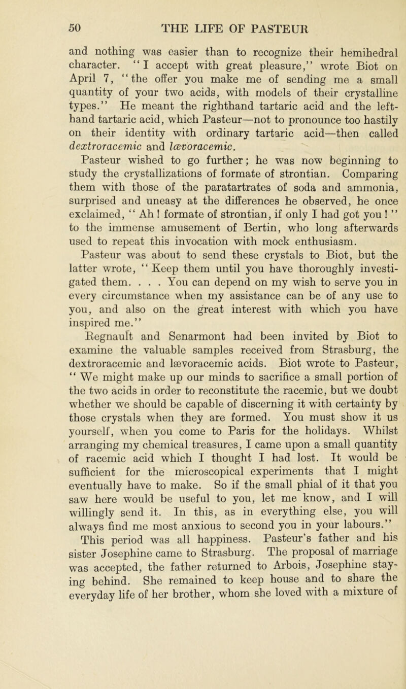 and nothing was easier than to recognize their hemihedral character. “ I accept with great pleasure,” wrote Biot on April 7, ‘ ‘ the offer you make me of sending me a small quantity of your two acids, with models of their crystalline types.” He meant the righthand tartaric acid and the left- hand tartaric acid, which Pasteur—not to pronounce too hastily on their identity with ordinary tartaric acid—then called dextroracemic and lœvoracemic. Pasteur wished to go further ; he was now beginning to study the crystallizations of formate of strontian. Comparing them with those of the paratartrates of soda and ammonia, surprised and uneasy at the differences he observed, he once exclaimed, ” Ah ! formate of strontian, if only I had got you ! ” to the immense amusement of Bertin, who long afterwards used to repeat this invocation with mock enthusiasm. Pasteur was about to send these crystals to Biot, but the latter wrote, “Keep them until you have thoroughly investi- gated them. ... You can depend on my wish to serve you in every circumstance when my assistance can be of any use to you, and also on the great interest with which you have inspired me.” Begnauft and Senarmont had been invited by Biot to examine the valuable samples received from Strasburg, the dextroracemic and lævoracemic acids. Biot wrote to Pasteur, ” We might make up our minds to sacrifice a small portion of the two acids in order to reconstitute the racemic, but we doubt whether we should be capable of discerning it with certainty by those crystals when they are formed. You must show it us yourself, when you come to Paris for the holidays. Whilst arranging my chemical treasures, I came upon a small quantity of racemic acid which I thought I had lost. It would be sufficient for the microscopical experiments that I might eventually have to make. So if the small phial of it that you saw here would be useful to you, let me know, and I will willingly send it. In this, as in everything else, you will always find me most anxious to second you in your labours.” This period was all happiness. Pasteur’s father and his sister Josephine came to Strasburg. The proposal of marriage was accepted, the father returned to Arbois, Josephine stay- ing behind. She remained to keep house and to share the everyday life of her brother, whom she loved with a mixture of