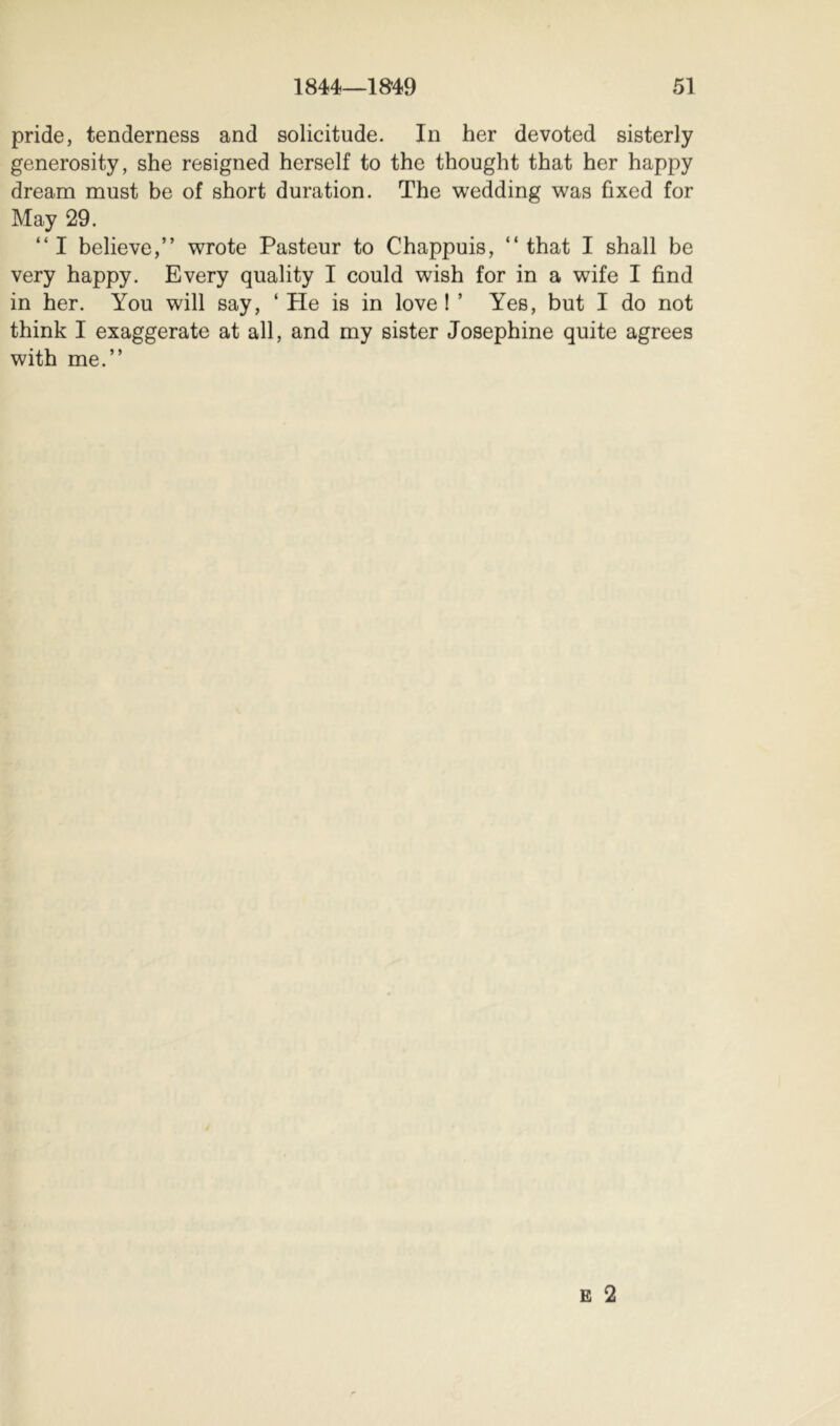 pride, tenderness and solicitude. In her devoted sisterly generosity, she resigned herself to the thought that her happy dream must be of short duration. The wedding was fixed for May 29. “I believe,” wrote Pasteur to Chappuis, “that I shall be very happy. Every quality I could wish for in a wife I find in her. You will say, ‘ He is in love ! ’ Yes, but I do not think I exaggerate at all, and my sister Josephine quite agrees with me.”