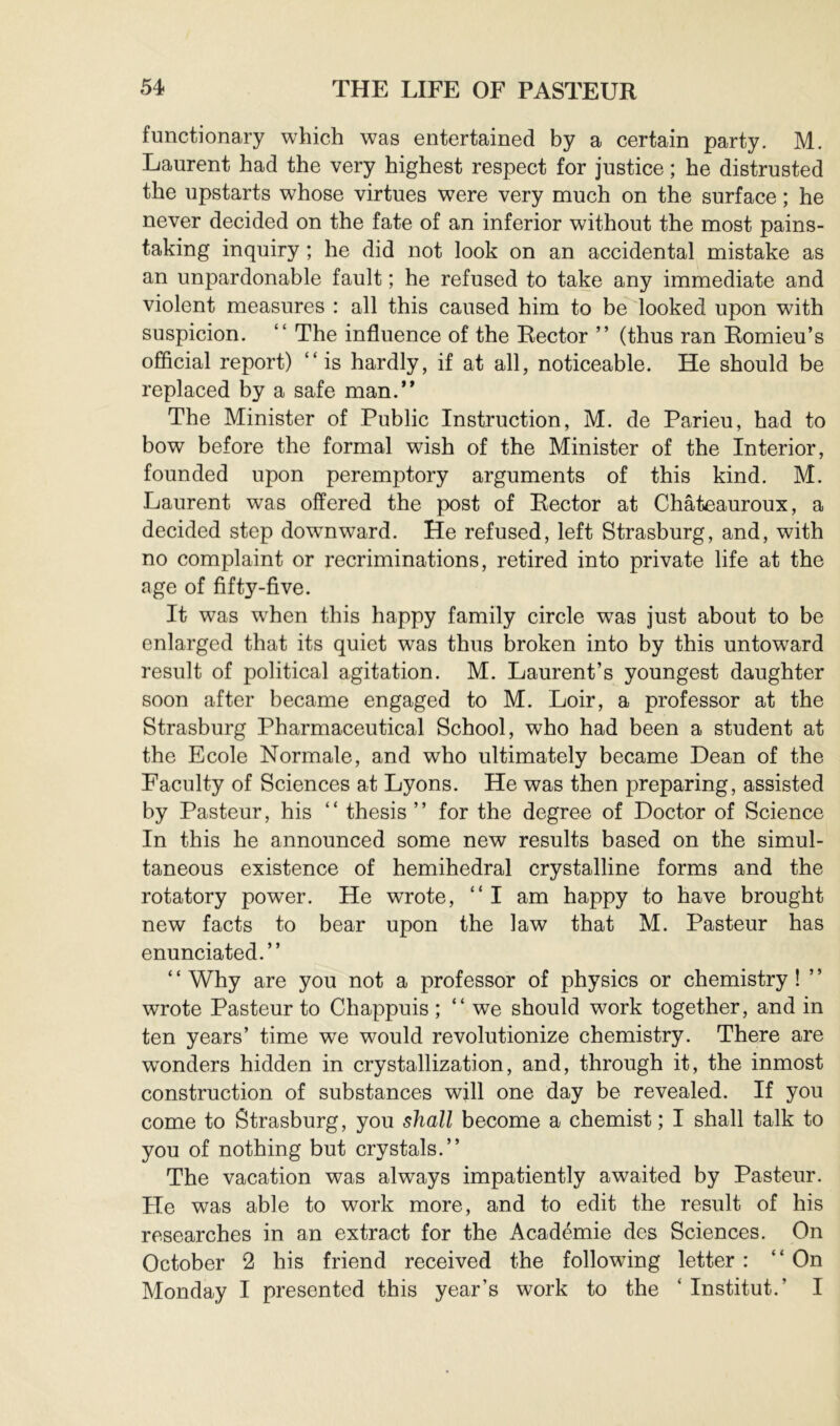 functionary which was entertained by a certain party. M. Laurent had the very highest respect for justice ; he distrusted the upstarts whose virtues were very much on the surface ; he never decided on the fate of an inferior without the most pains- taking inquiry ; he did not look on an accidental mistake as an unpardonable fault ; he refused to take any immediate and violent measures : all this caused him to be'^looked upon with suspicion. “ The influence of the Rector ” (thus ran Romieu’s official report) “is hardly, if at all, noticeable. He should be replaced by a safe man.** The Minister of Public Instruction, M. de Parieu, had to bow before the formal wish of the Minister of the Interior, founded upon peremptory arguments of this kind. M. Laurent was offered the post of Rector at Chateauroux, a decided step dowmward. He refused, left Strasburg, and, with no complaint or recriminations, retired into private life at the age of fifty-five. It was w'hen this happy family circle was just about to be enlarged that its quiet was thus broken into by this untoward result of political agitation. M. Laurent’s youngest daughter soon after became engaged to M. Loir, a professor at the Strasburg Pharmaceutical School, who had been a student at the Ecole Normale, and who ultimately became Dean of the Faculty of Sciences at Lyons. He was then preparing, assisted by Pasteur, his “ thesis ’’ for the degree of Doctor of Science In this he announced some new results based on the simul- taneous existence of hemihedral crystalline forms and the rotatory power. He wrote, “I am happy to have brought new facts to bear upon the law that M. Pasteur has enunciated.’’ ‘ ‘ Why are you not a professor of physics or chemistry ! ’ ’ wrote Pasteur to Chappuis ; “ we should work together, and in ten years’ time we would revolutionize chemistry. There are wonders hidden in crystallization, and, through it, the inmost construction of substances will one day be revealed. If you come to Strasburg, you shall become a chemist ; I shall talk to you of nothing but crystals.’’ The vacation was always impatiently awaited by Pasteur. He was able to work more, and to edit the result of his researches in an extract for the Académie des Sciences. On October 2 his friend received the following letter : “On Monday I presented this year’s work to the ‘ Institut.’ I