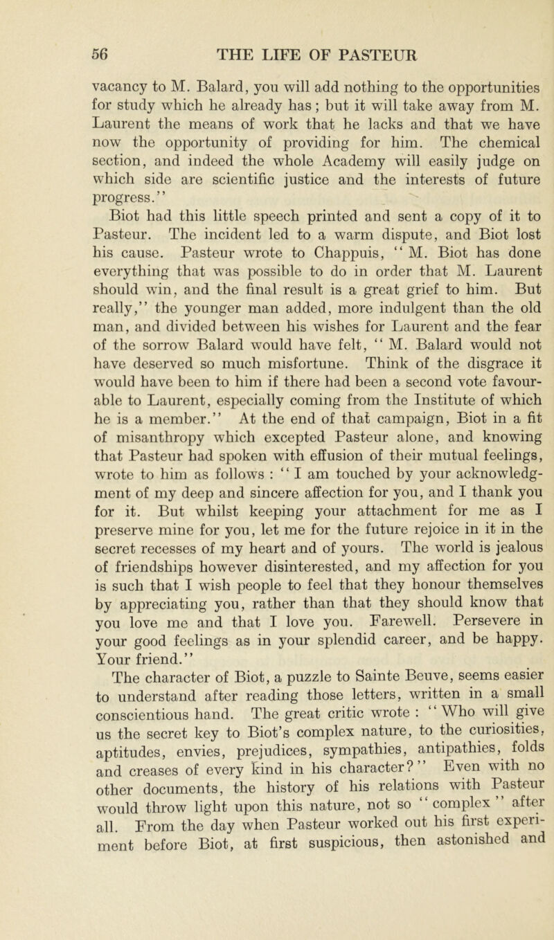vacancy to M. Balard, you will add nothing to the opportunities for study which he already has ; but it will take away from M. Laurent the means of work that he lacks and that we have now the opportunity of providing for him. The chemical section, and indeed the whole Academy will easily judge on which side are scientific justice and the interests of future progress.” Biot had this little speech printed and sent a copy of it to Pasteur. The incident led to a warm dispute, and Biot lost his cause. Pasteur wrote to Chappuis, ” M. Biot has done everything that was possible to do in order that M. Laurent should win, and the final result is a great grief to him. But really,” the younger man added, more indulgent than the old man, and divided between his wishes for Laurent and the fear of the sorrow Balard would have felt, ” M. Balard would not have deserved so much misfortune. Think of the disgrace it would have been to him if there had been a second vote favour- able to Laurent, especially coming from the Institute of which he is a member.” At the end of that campaign, Biot in a fit of misanthropy which excepted Pasteur alone, and knowing that Pasteur had spoken with effusion of their mutual feelings, wrote to him as follows : ” I am touched by your acknowledg- ment of my deep and sincere affection for you, and I thank you for it. But whilst keeping your attachment for me as I preserve mine for you, let me for the future rejoice in it in the secret recesses of my heart and of yours. The world is jealous of friendships however disinterested, and my affection for you is such that I wish people to feel that they honour themselves by appreciating you, rather than that they should know that you love me and that I love you. Farewell. Persevere in your good feelings as in your splendid career, and be happy. Your friend.” The character of Biot, a puzzle to Sainte Beuve, seems easier to understand after reading those letters, written in a small conscientious hand. The great critic wrote : ‘ Who will give us the secret key to Biot’s complex nature, to the curiosities, aptitudes, envies, prejudices, sympathies, antipathies, folds and creases of every kind in his character?” Even with no other documents, the history of his relations with Pasteur would throw light upon this nature, not so ” complex after all. From the day when Pasteur worked out his first experi- ment before Biot, at first suspicious, then astonished and