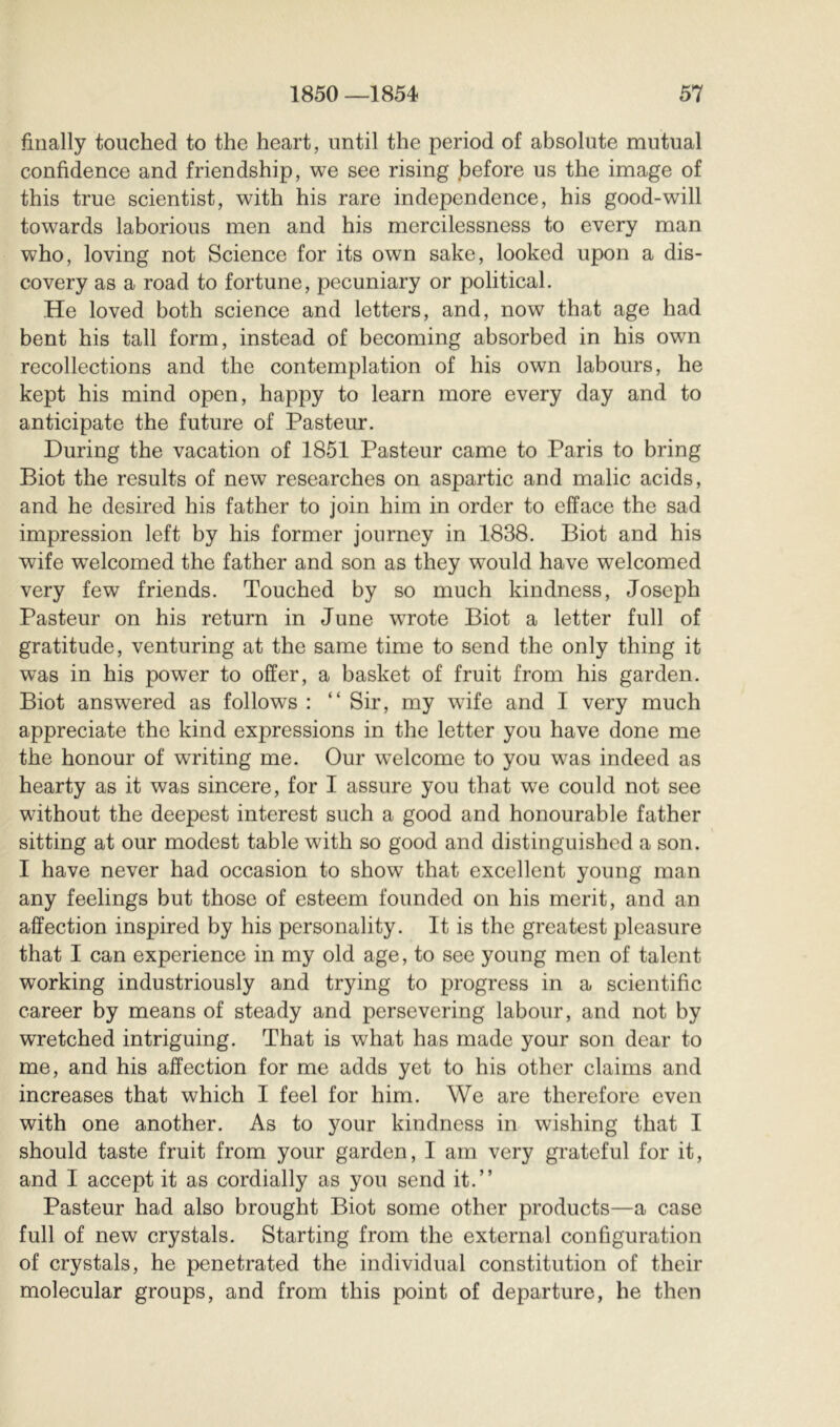 finally touched to the heart, until the period of absolute mutual confidence and friendship, we see rising before us the image of this true scientist, with his rare independence, his good-will towards laborious men and his mercilessness to every man who, loving not Science for its own sake, looked upon a dis- covery as a road to fortune, pecuniary or political. He loved both science and letters, and, now that age had bent his tall form, instead of becoming absorbed in his own recollections and the contemplation of his own labours, he kept his mind open, happy to learn more every day and to anticipate the future of Pasteur. During the vacation of 1851 Pasteur came to Paris to bring Biot the results of new researches on aspartic and malic acids, and he desired his father to join him in order to efface the sad impression left by his former journey in 1838. Biot and his wife w^elcomed the father and son as they would have welcomed very few friends. Touched by so much kindness, Joseph Pasteur on his return in June wrote Biot a letter full of gratitude, venturing at the same time to send the only thing it was in his power to offer, a basket of fruit from his garden. Biot answered as follows : “ Sir, my wdfe and I very much appreciate the kind expressions in the letter you have done me the honour of writing me. Our w^elcome to you was indeed as hearty as it was sincere, for I assure you that we could not see without the deepest interest such a good and honourable father sitting at our modest table with so good and distinguished a son. I have never had occasion to show that excellent young man any feelings but those of esteem founded on his merit, and an affection inspired by his personality. It is the greatest pleasure that I can experience in my old age, to see young men of talent working industriously and trying to progress in a scientific career by means of steady and persevering labour, and not by wretched intriguing. That is what has made your son dear to me, and his affection for me adds yet to his other claims and increases that which I feel for him. We are therefore even with one another. As to your kindness in wishing that I should taste fruit from your garden, I am very gi’ateful for it, and I accept it as cordially as you send it.” Pasteur had also brought Biot some other products—a case full of new crystals. Starting from the external configuration of crystals, he penetrated the individual constitution of their molecular groups, and from this point of departure, he then