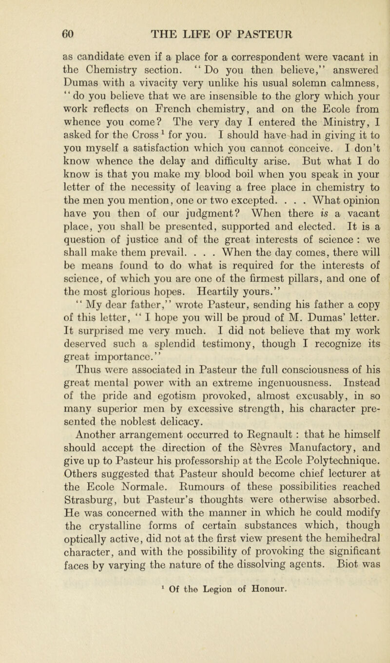 as candidate even if a place for a correspondent were vacant in the Chemistry section. “Do you then believe,” answered Dumas with a vivacity very unlike his usual solemn calmness, ‘ ‘ do you believe that we are insensible to the glory which your work reflects on French chemistry, and on the Ecole from whence you come? The very day I entered the Ministry, I asked for the Cross ^ for you. I should have had in giving it to you myself a satisfaction which you cannot conceive. I don’t know whence the delay and difficulty arise. But what I do know is that you make my blood boil when you speak in your letter of the necessity of leaving a free place in chemistry to the men you mention, one or two excepted. . . . What opinion have you then of our judgment? When there is a vacant place, you shall be presented, supported and elected. It is a question of justice and of the great interests of science : we shall make them prevail. . . . When the day comes, there will be means found to do what is required for the interests of science, of which you are one of the firmest pillars, and one of the most glorious hopes. Heartily yours.” “ My dear father,” wrote Pasteur, sending his father a copy of this letter, “ I hope you will be proud of M. Dumas’ letter. It surprised me very much. I did not believe that my work deserved such a splendid testimony, though I recognize its great importance.” Thus were associated in Pasteur the full consciousness of his great mental power with an extreme ingenuousness. Instead of the pride and egotism provoked, almost excusably, in so many superior men by excessive strength, his character pre- sented the noblest delicacy. Another arrangement occurred to Régnault : that he himself should accept the direction of the Sèvres Manufactory, and give up to Pasteur his professorship at the Ecole Polytechnique. Others suggested that Pasteur should become chief lecturer at the Ecole Normale. Rumours of these possibilities reached Strasburg, but Pasteur’s thoughts were otherwise absorbed. He was concerned with the manner in which he could modify the crystalline forms of certain substances which, though optically active, did not at the first view present the hemihedra] character, and with the possibility of provoking the significant faces by varying the nature of the dissolving agents. Biot was ^ Of the Legion of Honour.