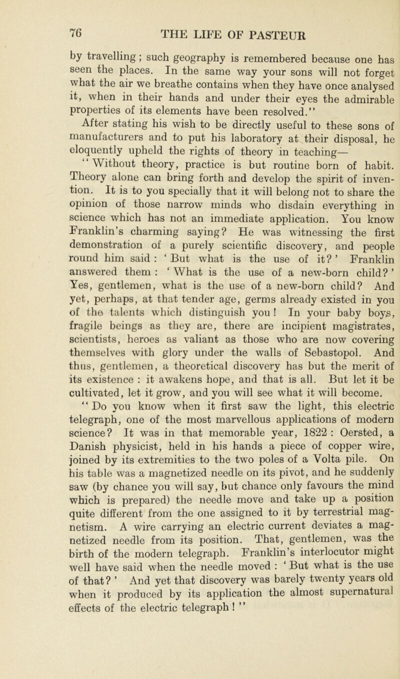 by travelling ; such geography is remembered because one has seen the places. In the same way your sons will not forget what the air we breathe contains when they have once analysed it, when in their hands and under their eyes the admirable properties of its elements have been resolved.” After stating his wish to be directly useful to these sons of manufacturers and to put his laboratory at their disposal, he eloquently upheld the rights of theory in teaching— Without theory, practice is but routine born of habit. Theory alone can bring forth and develop the spirit of inven- tion. It is to you specially that it will belong not to share the opinion of those narrow minds who disdain everything in science which has not an immediate application. You know Franklin’s charming saying? He was witnessing the first demonstration of a purely scientific discovery, and people round him said : ‘ But what is the use of it? ’ Franklin answered them : ‘ What is the use of a new-born child? ’ Yes, gentlemen, what is the use of a new-born child? And yet, perhaps, at that tender age, germs already existed in you of the talents which distinguish you ! In your baby boy^, fragile beings as they are, there are incipient magistrates, scientists, heroes as valiant as those who are now covering themselves with glory under the walls of Sebastopol. And thus, gentlemen, a theoretical discovery has but the merit of its existence : it awakens hope, and that is all. But let it be cultivated, let it grow, and you will see what it will become. “Do you know when it first saw the light, this electric telegraph, one of the most marvellous applications of modern science? It was in that memorable year, 1822 : Oersted, a Danish physicist, held in his hands a piece of copper wire, joined by its extremities to the two poles of a Volta pile. On his table was a magnetized needle on its pivot, and he suddenly saw (by chance you will say, but chance only favours the mind which is prepared) the needle move and take up a position quite different from the one assigned to it by terrestrial mag- netism. A wire carrying an electric current deviates a mag- netized needle from its position. That, gentlemen, was the birth of the modern telegraph. Franklin’s interlocutor might well have said when the needle moved : ‘ But what is the use of that? ’ And yet that discovery was barely twenty years old when it produced by its application the almost supernatural effects of the electric telegraph ! ’ ’