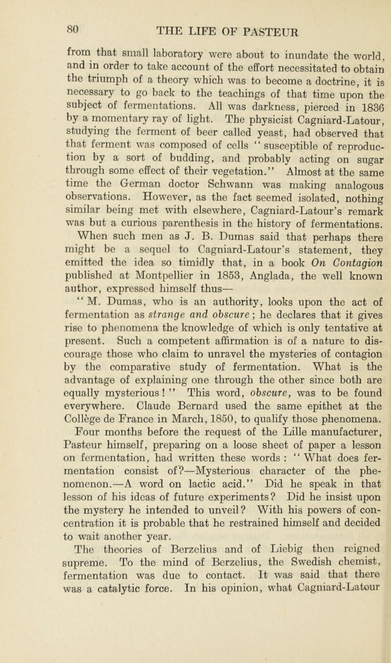 from that small laboratory were about to inundate the world, and in order to take account of the effort necessitated to obtain the triumph of a theory which was to become a doctrine, it is necessary to go back to the teachings of that time upon the subject of fermentations. All was darkness, pierced in 1836 by a momentary ray of light. The physicist Cagniard-Latour, studying the ferment of beer called yeast, had observed that that ferment was composed of cells ‘ ‘ susceptible of reproduc- tion by a sort of budding, and probably acting on sugar through some effect of their vegetation.” Almost at the same time the German doctor Schwann was making analogous observations. However, as the fact seemed isolated, nothing similar being met with elsewhere, Cagniard-Latour’s remark was but a curious parenthesis in the history of fermentations. When such men as J. B. Dumas said that perhaps there might be a sequel to Cagniard-Latour’s statement, they emitted the idea so timidly that, in a book On Contagion published at Montpellier in 1853, Anglada, the well known author, expressed himself thus— ” M. Dumas, who is an authority, looks upon the act of fermentation as strange and obscure ; he declares that it gives rise to phenomena the knowledge of which is only tentative at present. Such a competent affirmation is of a nature to dis- courage those who claim to unravel the mysteries of contagion by the comparative study of fermentation. What is the advantage of explaining one through the other since both are equally mysterious ! ” This word, obscure, was to be found everywhere. Claude Bernard used the same epithet at the Collège de France in March, 1850, to qualify those phenomena. Four months before the request of the Lille manufacturer, Pasteur himself, preparing on a loose sheet of paper a lesson on fermentation, had written these words : “ What does fer- mentation consist of?—Mysterious character of the phe- nomenon.—A word on lactic acid.” Did he speak in that lesson of his ideas of future experiments? Did he insist upon the mystery he intended to unveil? With his powers of con- centration it is probable that he restrained himself and decided to wait another year. The theories of Berzelius and of Liebig then reigned supreme. To the mind of Berzelius, the Swedish chemist, fermentation was due to contact. It was said that there was a catalytic force. In his opinion, what Cagniard-Latour