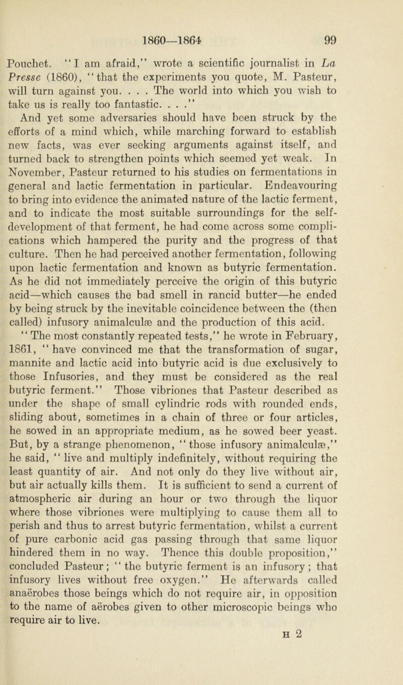 Pouchet. “I am afraid,” wrote a scientific journalist in La Presse (1860), “that the experiments you quote, M. Pasteur, will turn against you. . . . The world into which you wish to take us is really too fantastic. ...” And yet some adversaries should have been struck by the efforts of a mind which, while marching forward to establish new facts, was ever seeking arguments against itself, and turned back to strengthen points which seemed yet weak. In November, Pasteur returned to his studies on fermentations in general and lactic fermentation in particular. Endeavouring to bring into evidence the animated nature of the lactic ferment, and to indicate the most suitable surroundings for the self- development of that ferment, he had come across some compli- cations which hampered the purity and the progress of that culture. Then he had perceived another fermentation, following upon lactic fermentation and known as butyric fermentation. As he did not immediately perceive the origin of this butyric acid—which causes the bad smell in rancid butter—he ended by being struck by the inevitable coincidence between the (then called) infusory animalculæ and the production of this acid. “ The most constantly repeated tests,” he wrote in February, 1861, “ have convinced me that the transformation of sugar, mannite and lactic acid into butyric acid is due exclusively to those Infusories, and they must be considered as the real butyric ferment.” Those vibriones that Pasteur described as under the shape of small cylindric rods with rounded ends, sliding about, sometimes in a chain of three or four articles, he sowed in an appropriate medium, as he sowed beer yeast. But, by a strange phenomenon, “those infusory animalculæ,” he said, “ live and multiply indefinitely, without requiring the least quantity of air. And not only do they live without air, but air actually kills them. It is sufficient to send a current of atmospheric air during an hour or two through the liquor where those vibriones were multiplying to cause them all to perish and thus to arrest butyric fermentation, whilst a current of pure carbonic acid gas passing through that same liquor hindered them in no way. Thence this double proposition,” concluded Pasteur; “the butyric ferment is an infusory; that infusory lives without free oxygen.” He afterwards called anaërobes those beings which do not require air, in opposition to the name of aërobes given to other microscopic beings who require air to live. H 2