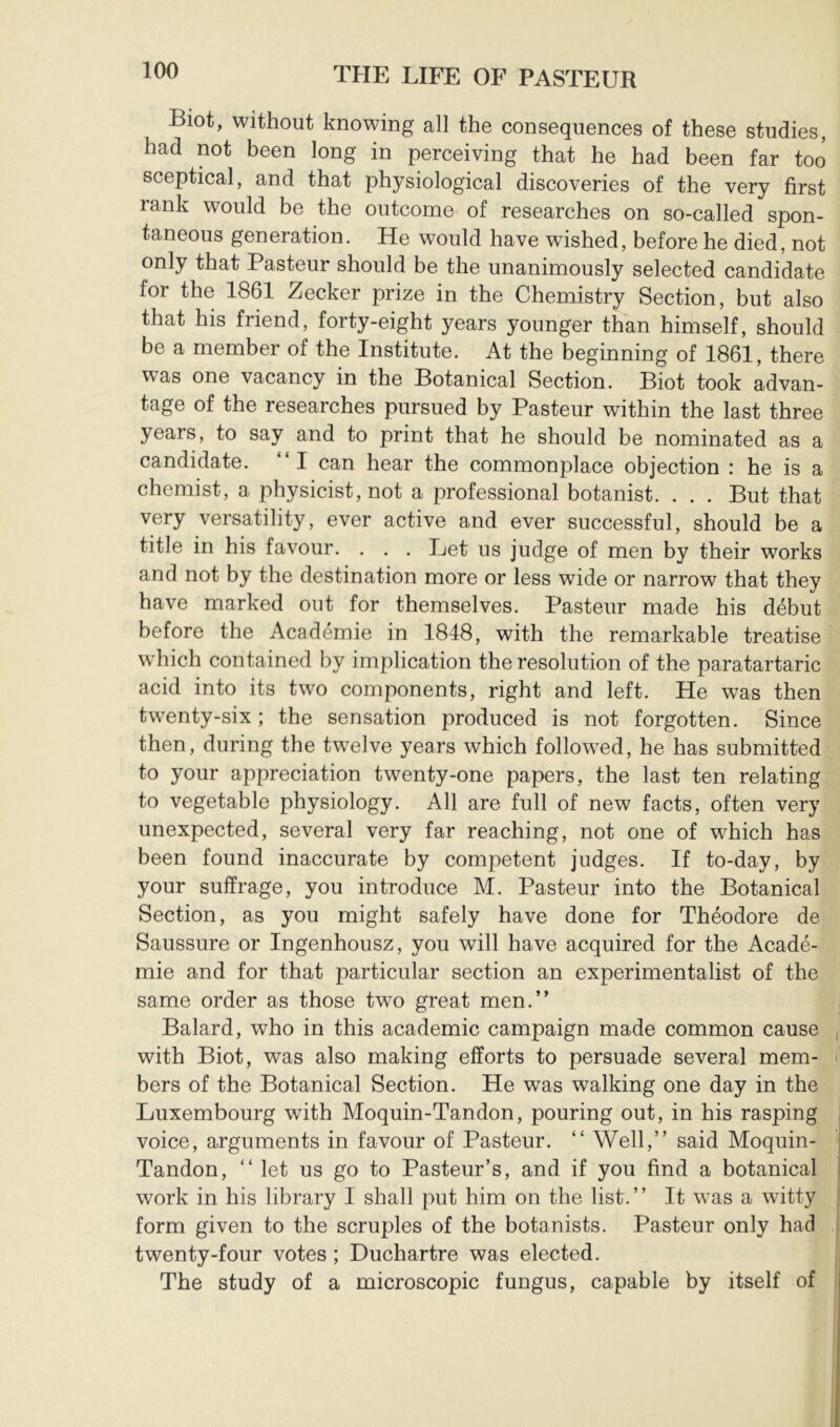 Biot, without knowing all the consequences of these studies, had not been long in perceiving that he had been far too sceptical, and that physiological discoveries of the very first rank would be the outcome of researches on so-called spon- taneous generation. He would have wished, before he died, not only that Pasteur should be the unanimously selected candidate for the 1861 Zecker prize in the Chemistry Section, but also that his friend, forty-eight years younger than himself, should be a member of the Institute. At the beginning of 1861, there was one vacancy in the Botanical Section. Biot took advan- tage of the researches pursued by Pasteur within the last three years, to say and to print that he should be nominated as a candidate. “I can hear the commonplace objection : he is a chemist, a physicist, not a professional botanist. . . . But that very versatility, ever active and ever successful, should be a title in his favour. . . . Let us judge of men by their works and not by the destination more or less wide or narrow that they have marked out for themselves. Pasteur made his début before the Académie in 1848, with the remarkable treatise which contained by implication the resolution of the paratartaric acid into its two components, right and left. He was then twenty-six ; the sensation produced is not forgotten. Since then, during the twelve years which followed, he has submitted to your appreciation twenty-one papers, the last ten relating to vegetable physiology. All are full of new facts, often very unexpected, several very far reaching, not one of which has been found inaccurate by competent judges. If to-day, by your suffrage, you introduce M. Pasteur into the Botanical Section, as you might safely have done for Théodore de Saussure or Ingenhousz, you will have acquired for the Acadé- mie and for that particular section an experimentalist of the same order as those two great men.” Balard, who in this academic campaign made common cause with Biot, was also making efforts to persuade several mem- bers of the Botanical Section. He was walking one day in the Luxembourg with Moquin-Tandon, pouring out, in his rasping voice, arguments in favour of Pasteur. ” Well,” said Moquin- Tandon, ” let us go to Pasteur’s, and if you find a botanical work in his library I shall put him on the list.” It w^as a witty form given to the scruples of the botanists. Pasteur only had twenty-four votes ; Duchartre was elected. The study of a microscopic fungus, capable by itself of