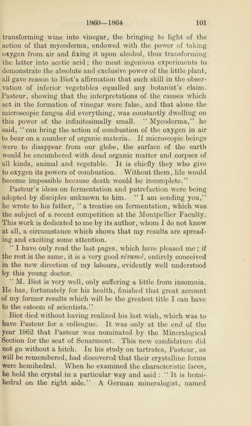 transforming wine into vinegar, the bringing to light of the action of that my coderma, endowed with the power of taking oxygen from air and fixing it upon alcohol, thus transforming the latter into acetic acid ; the most ingenious experiments to demonstrate the absolute and exclusive power of the little plant, all gave reason to Biot’s affirmation that such skill in the obser- vation of inferior vegetables equalled any botanist’s claim. Pasteur, showing that the interpretations of the causes which act in the formation of vinegar were false, and that alone the microscopic fungus did everything, was constantly dwelling on this power of the infinitesimally small. “ Mycoderma,” he said, “can bring the action of combustion of the oxygen in air to bear on a number of organic materia. If microscopic beings were to disappear from our globe, the surface of the earth would be encumbered with dead organic matter and corpses of all kinds, animal and vegetable. It is chiefly they who give to oxygen its powers of combustion. Without them, life would become impossible because death would be incomplete.’’ Pasteur’s ideas on fermentation and putrefaction were being adopted by disciples unknown to him. “ I am sending you,’’ he wrote to his father, “ a treatise on fermentation, which was the subject of a recent competition at the Montpellier Faculty. This work is dedicated to me by its author, whom I do not know at all, a circumstance which shows that my results are spread- ing and exciting some attention. “ I have only read the last pages, which have pleased me ; if the rest is the same, it is a very good résumé, entirely conceived in the new direction of my labours, evidently well understood by this young doctor. “ M. Biot is very well, only suffering a little from insomnia. He has, fortunately for his health, finished that great account of my former results which will be the greatest title I can have to the esteem of scientists.’’ Biot died without having realized his last wish, which was to have Pasteur for a colleague. It was only at the end of the year 1862 that Pasteur was nominated by the Mineralogical Section for the seat of Senarmont. This new candidature did not go without a hitch. In his study on tartrates, Pasteur, as will be remembered, had discovered that their crystalline forms were hemihedral. When he examined the characteristic faces, he held the crystal in a particular way and said : “ It is hemi- hedral on the right side.’’ A German mineralogist, named