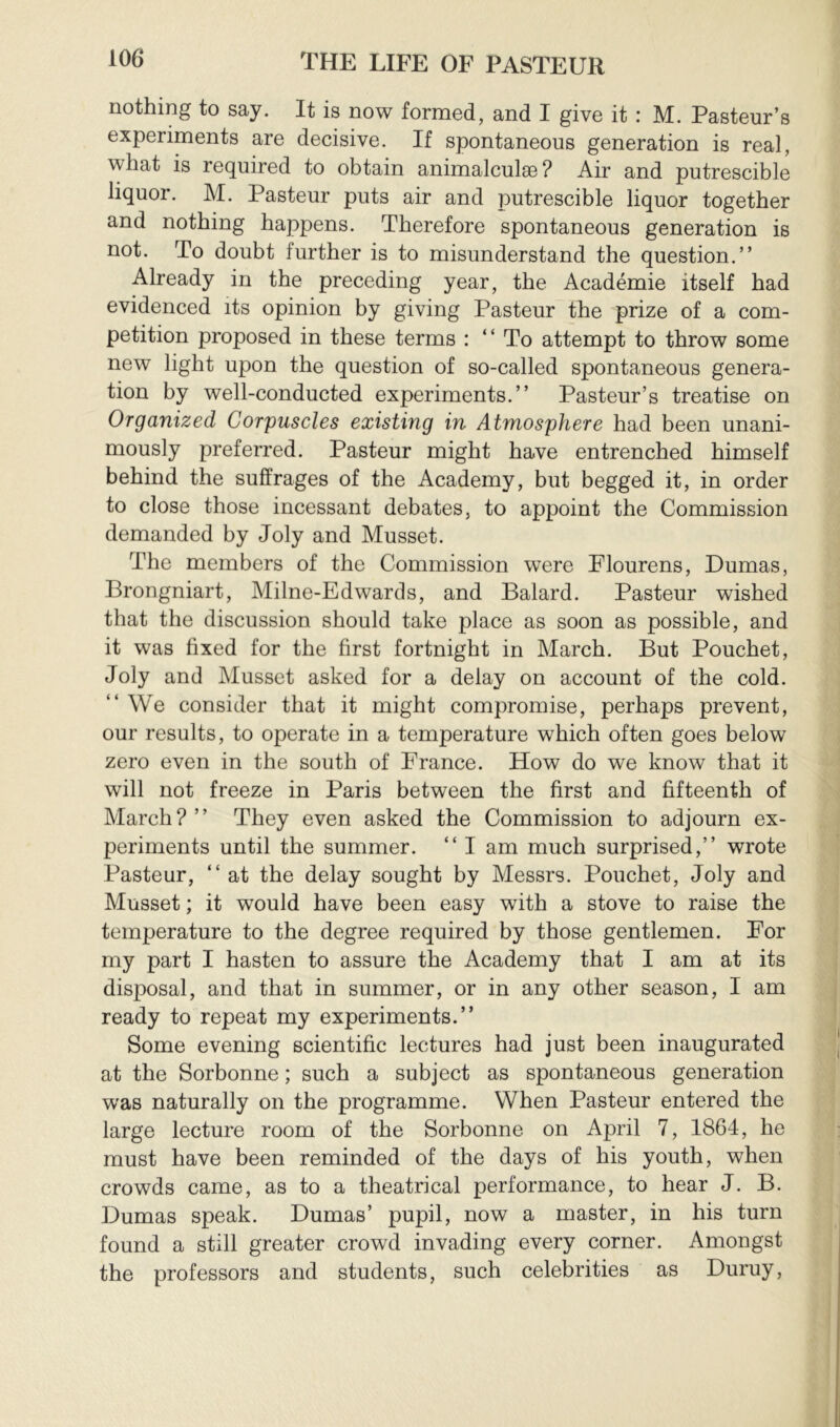 nothing to say. It is now formed, and I give it : M. Pasteur’s experiments are decisive. If spontaneous generation is real, what is required to obtain animalculæ? Air and putrescible liquor. M. Pasteur puts air and putrescible liquor together and nothing happens. Therefore spontaneous generation is not. To doubt further is to misunderstand the question.” Already in the preceding year, the Académie itself had evidenced its opinion by giving Pasteur the prize of a com- petition proposed in these terms : ” To attempt to throw some new light upon the question of so-called spontaneous genera- tion by well-conducted experiments.” Pasteur’s treatise on Organized Corpuscles existing in Atmosphere had been unani- mously preferred. Pasteur might have entrenched himself behind the suffrages of the Academy, but begged it, in order to close those incessant debates, to appoint the Commission demanded by Joly and Musset. The members of the Commission were Flourens, Dumas, Brongniart, Milne-Edwards, and Balard. Pasteur wished that the discussion should take place as soon as possible, and it was fixed for the first fortnight in March. But Pouchet, Joly and Musset asked for a delay on account of the cold. “We consider that it might compromise, perhaps prevent, our results, to operate in a temperature which often goes below zero even in the south of France. How do we know that it will not freeze in Paris between the first and fifteenth of March?” They even asked the Commission to adjourn ex- periments until the summer. ” I am much surprised,” wrote Pasteur, “at the delay sought by Messrs. Pouchet, Joly and Musset ; it would have been easy with a stove to raise the temperature to the degree required by those gentlemen. For my part I hasten to assure the Academy that I am at its disposal, and that in summer, or in any other season, I am ready to repeat my experiments.” Some evening scientific lectures had just been inaugurated at the Sorbonne ; such a subject as spontaneous generation was naturally on the programme. When Pasteur entered the large lecture room of the Sorbonne on April 7, 1864, he must have been reminded of the days of his youth, when crowds came, as to a theatrical performance, to hear J. B. Dumas speak. Dumas’ pupil, now a master, in his turn found a still greater crowd invading every corner. Amongst the professors and students, such celebrities as Duruy,