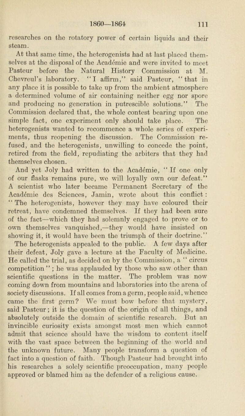 researches on the rotatory power of certain liquids and their steam. At that same time, the heterogenists had at last placed them- selves at the disposal of the Académie and were invited to meet Pasteur before the Natural History Commission at M. Chevreul’s laboratory. “I affirm,” said Pasteur, “that in any place it is possible to take up from the ambient atmosphere a determined volume of air containing neither egg nor spore and producing no generation in putrescible solutions.” The Commission declared that, the whole contest bearing upon one simple fact, one experiment only should take place. The heterogenists wanted to recommence a whole series of experi- ments, thus reopening the discussion. The Commission re- fused, and the heterogenists, unwilling to concede the point, retired from the field, repudiating the arbiters that they had themselves chosen. And yet Joly had written to the Académie, “ If one only of our flasks remains pure, we will loyally own our defeat.” A scientist who later became Permanent Secretary of the Académie des Sciences, Jamin, wTote about this conflict : “ The heterogenists, however they may have coloured their retreat, have condemned themselves. If they had been sure of the fact—which they had solemnly engaged to prove or to own themselves vanquished,—they would have insisted on showing it, it would have been the triumph of their doctrine.” The heterogenists appealed to the public. A few days after their defeat, Joly gave a lecture at the Faculty of Medicine. He called the trial, as decided on by the Commission, a “ circus competition ” ; he was applauded by those who saw other than scientific questions in the matter. The problem was now coming down from mountains and laboratories into the arena of society discussions. If all comes from a germ, people said, whence came the first germ? We must bow before that mystery, said Pasteur; it is the question of the origin of all things, and absolutely outside the domain of scientific research. But an invincible curiosity exists amongst most men which cannot admit that science should have the wisdom to content itself with the vast space between the beginning of the world and the unknown future. Many people transform a question of fact into a question of faith. Though Pasteur had brought into his researches a solely scientific preoccupation, many |x;ople approved or blamed him as the defender of a religious cause.