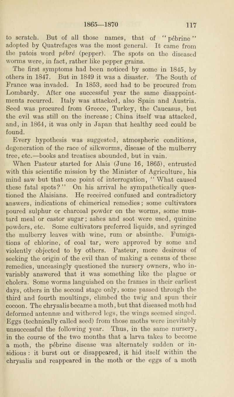 to scratch. But of all those names, that of “ péhrine ” adopted by Quatrefages was the most general. It came from the patois word péhré (pepper). The spots on the diseased worms were, in fact, rather like pepper grains. The first symptoms had been noticed by some in 1845, by others in 1847. But in 1849 it was a disaster. The South of France was invaded. In 1853, seed had to be procured from Lombardy. After one successful year the same disappoint- ments recurred. Italy was attacked, also Spain and Austria. Seed was procured from Greece, Turkey, the Caucasus, but the evil was still on the increase ; China itself was attacked, and, in 1864, it was only in Japan that healthy seed could be found. Every hypothesis was suggested, atmospheric conditions, degeneration of the race of silkworms, disease of the mulberry tree, etc.—books and treatises abounded, but in vain. When Pasteur started for Alais (June 16, 1865), entrusted with this scientific mission by the Minister of Agriculture, his mind saw but that one point of interrogation, “ What caused these fatal spots?” On his arrival he sympathetically ques- tioned the Alaisians. He received confused and contradictory answers, indications of chimerical remedies; some cultivators poured sulphur or charcoal powder on the worms, some mus- tard meal or castor sugar; ashes and soot were used, quinine powders, etc. Some cultivators preferred liquids, and syringed the mulberry leaves with wine, rum or absinthe. Fumiga- tions of chlorine, of coal tar, were approved by some and violently objected to by others. Pasteur, more desirous of seeking the origin of the evil than of making a census of these remedies, unceasingly questioned the nursery owners, who in- variably answered that it was something like the plague or cholera. Some worms languished on the frames in their earliest days, others in the second stage only, some passed through the third and fourth moultings, climbed the twig and spun their cocoon. The chrysalis became a moth, but that diseased moth had deformed antennæ and withered legs, the wings seemed singed. Eggs (technically called seed) from those moths were inevitably unsuccessful the following year. Thus, in the same nursery, in the course of the two months that a larva takes to become a moth, the péhrine disease was alternately sudden or in- sidious : it burst out or disappeared, it hid itself within the chrysalis and reappeared in the moth or the eggs of a moth