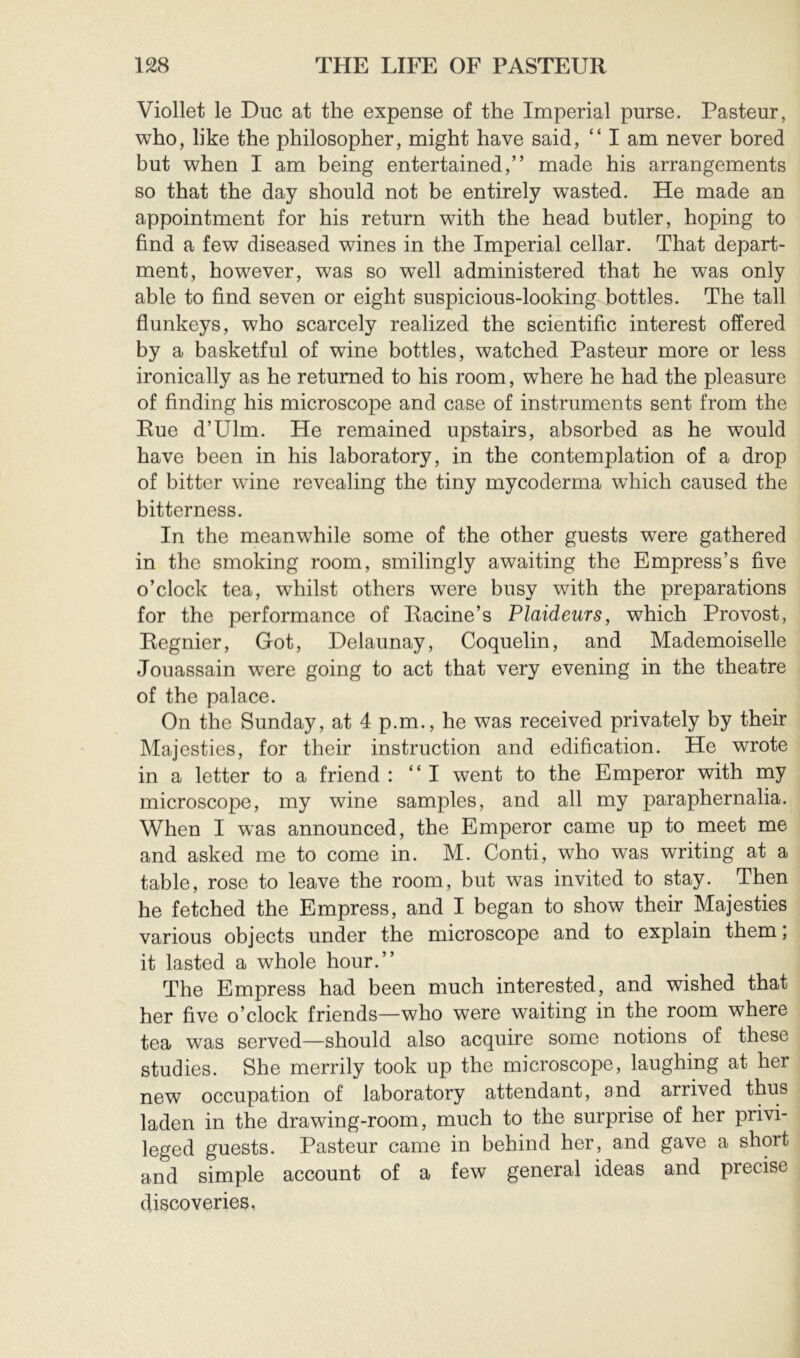 Viollet le Duc at the expense of the Imperial purse. Pasteur, who, like the philosopher, might have said, “ I am never bored but when I am being entertained,” made his arrangements so that the day should not be entirely wasted. He made an appointment for his return with the head butler, hoping to find a few diseased wines in the Imperial cellar. That depart- ment, however, was so well administered that he was only able to find seven or eight suspicious-looking bottles. The tall flunkeys, who scarcely realized the scientific interest offered by a basketful of wine bottles, watched Pasteur more or less ironically as he returned to his room, where he had the pleasure of finding his microscope and case of instruments sent from the Rue d’Ulm. He remained upstairs, absorbed as he would have been in his laboratory, in the contemplation of a drop of bitter wine revealing the tiny mycoderma which caused the bitterness. In the meanwhile some of the other guests were gathered in the smoking room, smilingly awaiting the Empress’s five o’clock tea, whilst others were busy with the preparations for the performance of Racine’s Plaideurs, which Provost, Regnier, Got, Delaunay, Coquelin, and Mademoiselle Jouassain were going to act that very evening in the theatre of the palace. On the Sunday, at 4 p.m., he was received privately by their Majesties, for their instruction and edification. He wrote in a letter to a friend : “I went to the Emperor with my microscope, my wine samples, and all my paraphernalia. When I was announced, the Emperor came up to meet me and asked me to come in. M. Conti, who was writing at a table, rose to leave the room, but was invited to stay. Then he fetched the Empress, and I began to show their Majesties various objects under the microscope and to explain them, it lasted a whole hour.” The Empress had been much interested, and wished that her five o’clock friends—who were waiting in the room where tea was served—should also acquire some notions of these studies. She merrily took up the microscope, laughing at her new occupation of laboratory attendant, and arrived thus laden in the drawing-room, much to the surprise of her privi- leged guests. Pasteur came in behind her, and gave a short and simple account of a few general ideas and precise discoveries,