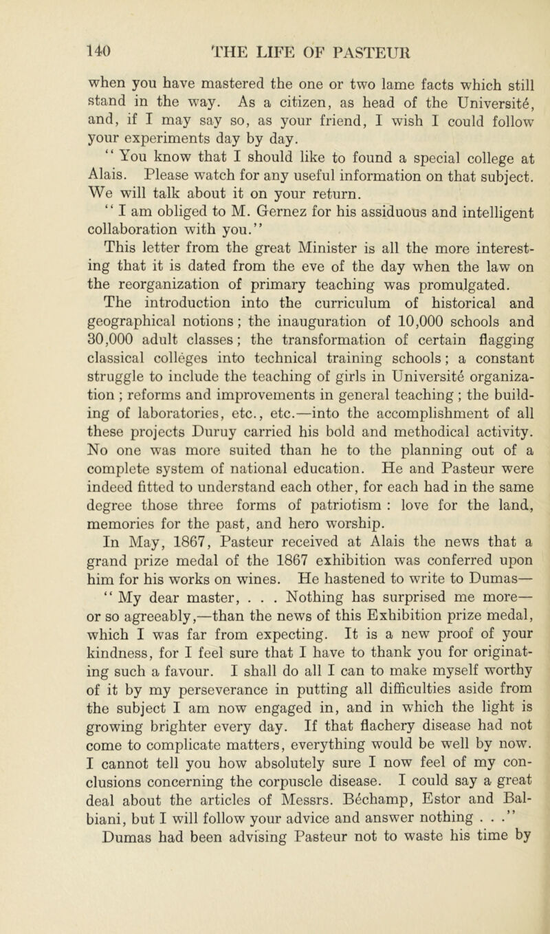 when you have mastered the one or two lame facts which still stand in the way. As a citizen, as head of the Université, and, if I may say so, as your friend, I wish I could follow your experiments day by day. “ You know that I should like to found a special college at Alais. Please watch for any useful information on that subject. We will talk about it on your return. “ I am obliged to M. Gernez for his assiduous and intelligent collaboration with you.” This letter from the great Minister is all the more interest- ing that it is dated from the eve of the day when the law on the reorganization of primary teaching was promulgated. The introduction into the curriculum of historical and geographical notions ; the inauguration of 10,000 schools and 30,000 adult classes; the transformation of certain flagging classical collèges into technical training schools ; a constant struggle to include the teaching of girls in Université organiza- tion ; reforms and improvements in general teaching ; the build- ing of laboratories, etc., etc.—into the accomplishment of all these projects Duruy carried his bold and methodical activity. No one was more suited than he to the planning out of a complete system of national education. He and Pasteur were indeed fitted to understand each other, for each had in the same degree those three forms of patriotism : love for the land, memories for the past, and hero worship. In May, 1867, Pasteur received at Alais the news that a grand prize medal of the 1867 exhibition was conferred upon him for his works on wines. He hastened to write to Dumas— “ My dear master, . . . Nothing has surprised me more— or so agreeably,—than the news of this Exhibition prize medal, which I was far from expecting. It is a new proof of your kindness, for I feel sure that I have to thank you for originat- ing such a favour. I shall do all I can to make myself worthy of it by my perseverance in putting all difSculties aside from the subject I am now engaged in, and in which the light is growing brighter every day. If that flachery disease had not come to complicate matters, everything would be well by now. I cannot tell you how absolutely sure I now feel of my con- clusions concerning the corpuscle disease. I could say a great deal about the articles of Messrs. Béchamp, Estor and Bal- biani, but I will follow your advice and answer nothing ...” Dumas had been advising Pasteur not to waste his time by