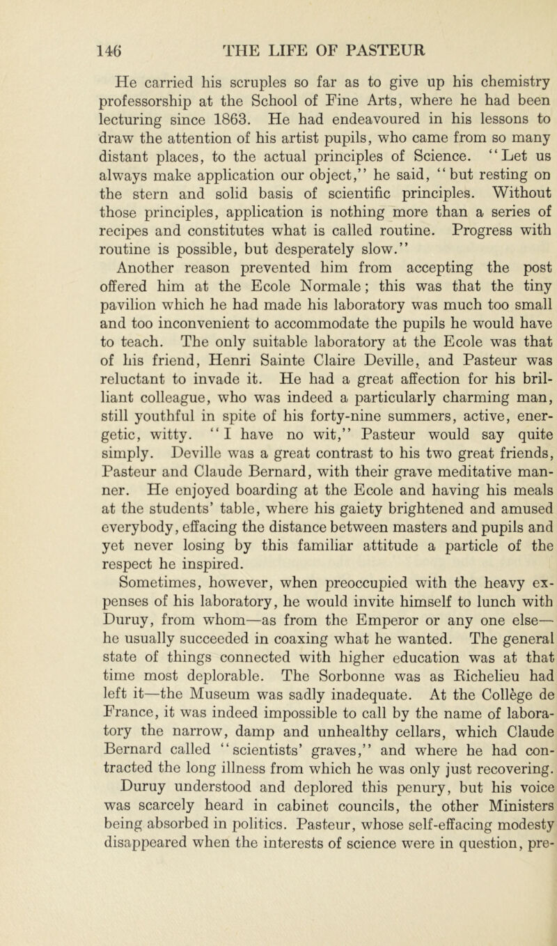 He carried his scruples so far as to give up his chemistry professorship at the School of Fine Arts, where he had been lecturing since 1863. He had endeavoured in his lessons to draw the attention of his artist pupils, who came from so many distant places, to the actual principles of Science. “Let us always make application our object,” he said, “but resting on the stern and solid basis of scientific principles. Without those principles, application is nothing more than a series of recipes and constitutes what is called routine. Progress with routine is possible, but desperately slow.” Another reason prevented him from accepting the post offered him at the Ecole Normale ; this was that the tiny pavilion which he had made his laboratory was much too small and too inconvenient to accommodate the pupils he would have to teach. The only suitable laboratory at the Ecole was that of his friend, Henri Sainte Claire Deville, and Pasteur was reluctant to invade it. He had a great affection for his bril- liant colleague, who was indeed a particularly charming man, still youthful in spite of his forty-nine summers, active, ener- getic, witty. “I have no wit,” Pasteur would say quite simply. Deville was a great contrast to his two great friends, Pasteur and Claude Bernard, with their grave meditative man- ner. He enjoyed boarding at the Ecole and having his meals at the students’ table, where his gaiety brightened and amused everybody, effacing the distance between masters and pupils and yet never losing by this familiar attitude a particle of the respect he inspired. Sometimes, however, when preoccupied with the heavy ex- penses of his laboratory, he would invite himself to lunch with Duruy, from whom—as from the Emperor or any one else— he usually succeeded in coaxing what he wanted. The general state of things connected with higher education was at that time most deplorable. The Sorbonne was as Eichelieu had left it—the Museum was sadly inadequate. At the Collège de France, it was indeed impossible to call by the name of labora- tory the narrow, damp and unhealthy cellars, which Claude Bernard called “scientists’ graves,” and where he had con- tracted the long illness from which he was only just recovering. Duruy understood and deplored this penury, but his voice was scarcely heard in cabinet councils, the other Ministers being absorbed in politics. Pasteur, whose self-effacing modesty disappeared when the interests of science were in question, pre-