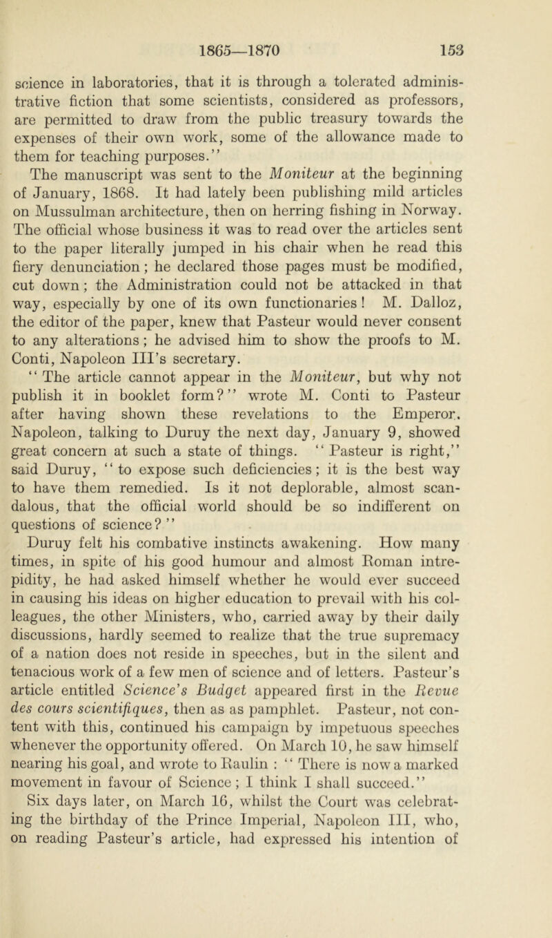 science in laboratories, that it is through a tolerated adminis- trative fiction that some scientists, considered as professors, are permitted to draw from the public treasury towards the expenses of their own work, some of the allowance made to them for teaching purposes.” The manuscript was sent to the Moniteur at the beginning of January, 1868. It had lately been publishing mild articles on Mussulman architecture, then on herring fishing in Norway. The official whose business it was to read over the articles sent to the paper literally jumped in his chair when he read this fiery denunciation; he declared those pages must be modified, cut down ; the Administration could not be attacked in that way, especially by one of its own functionaries! M. Dalloz, the editor of the paper, knew that Pasteur would never consent to any alterations ; he advised him to show the proofs to M. Conti, Napoleon Ill’s secretary. ” The article cannot appear in the Moniteur, but why not publish it in booklet form?” wrote M. Conti to Pasteur after having shown these revelations to the Emperor. Napoleon, talking to Duruy the next day, January 9, showed great concern at such a state of things. ” Pasteur is right,” said Duruy, “to expose such deficiencies; it is the best way to have them remedied. Is it not deplorable, almost scan- dalous, that the official world should be so indifferent on questions of science ? ’ ’ Duruy felt his combative instincts awakening. How many times, in spite of his good humour and almost Roman intre- pidity, he had asked himself whether he would ever succeed in causing his ideas on higher education to prevail with his col- leagues, the other Ministers, who, carried away by their daily discussions, hardly seemed to realize that the true supremacy of a nation does not reside in speeches, but in the silent and tenacious work of a few men of science and of letters. Pasteur’s article entitled Science’s Budget appeared first in the Revue des cours scientifiques, then as as pamphlet. Pasteur, not con- tent with this, continued his campaign by impetuous speeches whenever the opportunity offered. On March 10, he saw himself nearing his goal, and wrote to Raulin : ” There is now a marked movement in favour of Science; I think I shall succeed.” Six days later, on March 16, whilst the Court was celebrat- ing the birthday of the Prince Imperial, Napoleon III, who, on reading Pasteur’s article, had expressed his intention of