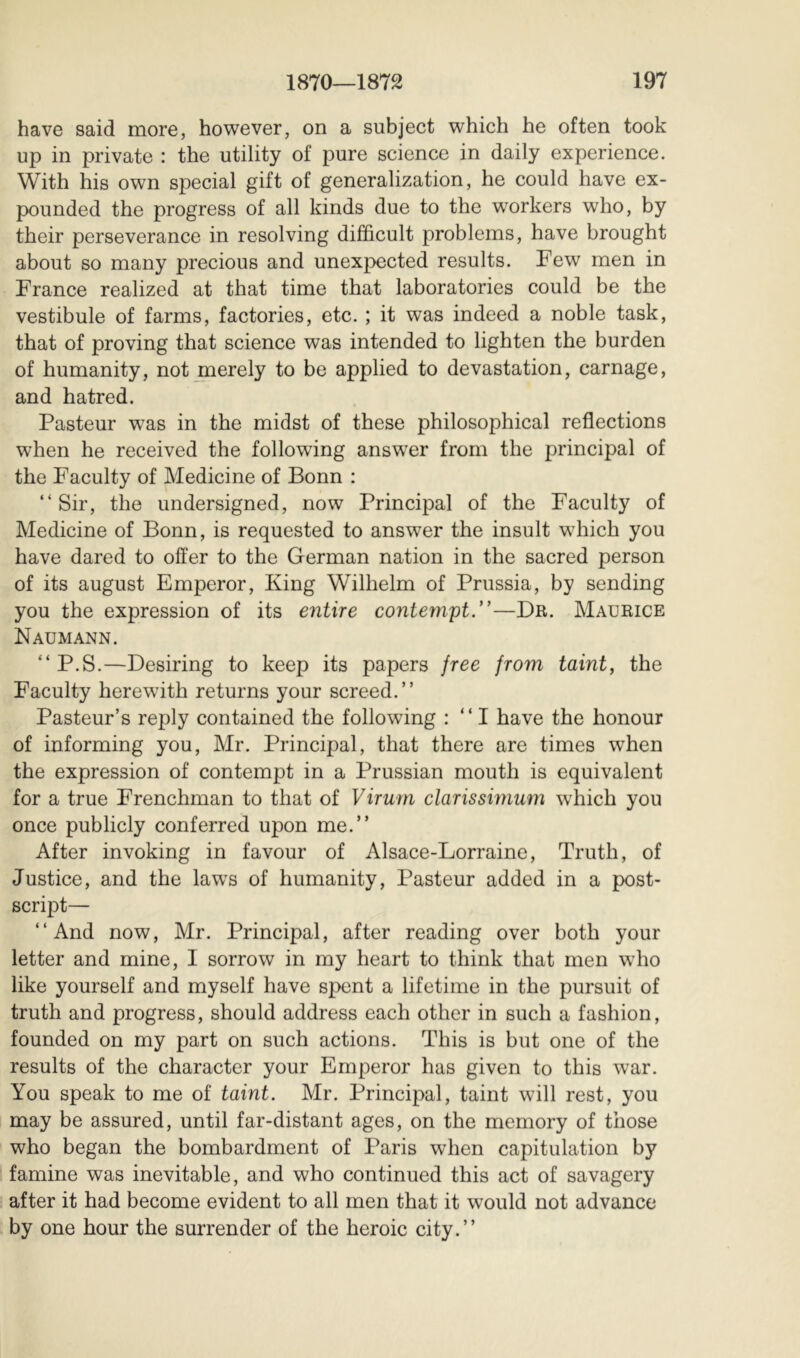 have said more, however, on a subject which he often took up in private : the utility of pure science in daily experience. With his own special gift of generalization, he could have ex- pounded the progress of all kinds due to the workers who, by their perseverance in resolving difficult problems, have brought about so many precious and unexpected results. Few men in France realized at that time that laboratories could be the vestibule of farms, factories, etc. ; it was indeed a noble task, that of proving that science was intended to lighten the burden of humanity, not merely to be applied to devastation, carnage, and hatred. Pasteur was in the midst of these philosophical reflections when he received the following answ^er from the principal of the Faculty of Medicine of Bonn : “Sir, the undersigned, now Principal of the Faculty of Medicine of Bonn, is requested to answer the insult which you have dared to offer to the German nation in the sacred person of its august Emperor, King Wilhelm of Prussia, by sending you the expression of its entire conternpt/’—Dr. Maurice Naumann. “ P.S.—Desiring to keep its papers free from taint, the Faculty herewfith returns your screed.” Pasteur’s reply contained the following : “ I have the honour of informing you, Mr. Principal, that there are times when the expression of contempt in a Prussian mouth is equivalent for a true Frenchman to that of Virurn clarissimum which you once publicly conferred upon me.” After invoking in favour of Alsace-Lorraine, Truth, of Justice, and the laws of humanity, Pasteur added in a post- script— “And now, Mr. Principal, after reading over both your letter and mine, I sorrow in my heart to think that men who like yourself and myself have spent a lifetime in the pursuit of truth and progress, should address each other in such a fashion, founded on my part on such actions. This is but one of the results of the character your Emperor has given to this war. You speak to me of taint. Mr. Principal, taint will rest, you may be assured, until far-distant ages, on the memory of those who began the bombardment of Paris when capitulation by famine was inevitable, and who continued this act of savagery after it had become evident to all men that it would not advance by one hour the surrender of the heroic city.”