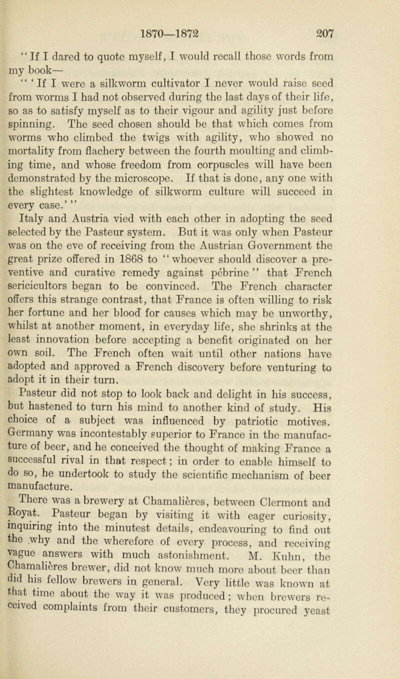 “ If I dared to quote myself, I would recall those words from my book— “ ‘ If I were a silkworm cultivator I never would raise seed from worms I had not observed during the last days of their life, so as to satisfy myself as to their vigour and agility just before spinning. The seed chosen should be that which comes from worms who climbed the twigs with agility, who showed no mortality from flachery between the fourth moulting and climb- ing time, and whose freedom from corpuscles will have been demonstrated by the microscope. If that is done, any one with the slightest knowledge of silkworm culture will succeed in every case.’ ” Italy and Austria vied with each other in adopting the seed selected by the Pasteur system. But it w^as only when Pasteur was on the eve of receiving from the Austrian Government the great prize offered in 1868 to ‘ ‘ whoever should discover a pre- ventive and curative remedy against pebrine ” that French sericicultors began to be convinced. The French character offers this strange contrast, that France is often willing to risk her fortune and her blood for causes which may be unworthy, whilst at another moment, in everyday life, she shrinks at the least innovation before accepting a benefit originated on her own soil. The French often wait until other nations have adopted and approved a French discovery before venturing to adopt it in their turn. Pasteur did not stop to look back and delight in his success, but hastened to turn his mind to another kind of study. His choice of a subject was influenced by patriotic motives. Germany was incontestably superior to France in the manufac- ture of beer, and he conceived the thought of making France a successful rival in that respect ; in order to enable himself to do so, he undertook to study the scientific mechanism of beer manufacture. There was a brewery at Chamalières, between Clermont and Poyat. Pasteur began by visiting it with eager curiosity, inquiring into the minutest details, endeavouring to find out the .why and the wherefore of every process, and receiving vague answers with much astonishment. M. Kuhn, the Chamalieres brewer, did not know much more about beer than did his fellow brewers in general. Very little was known at that time about the way it was produced ; when brewers re- ceived complaints from their customers, they procured yeast