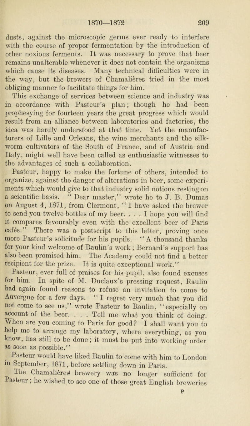 dusts, against the microscopic germs ever ready to interfere with the course of proper fermentation by the introduction of other noxious ferments. It was necessary to prove that beer remains unalterable whenever it does not contain the organisms which cause its diseases. Many technical difficulties were in the way, but the brewers of Chamalières tried in the most obliging manner to facilitate things for him. This exchange of services between science and industry was in accordance with Pasteur’s plan ; though he had been prophesying for fourteen years the great progress which w'ould result from an alliance between laboratories and factories, the idea was hardly understood at that time. Yet the manufac- turers of Lille and Orleans, the wine merchants and the silk- worm cultivators of the South of France, and of Austria and Italy, might well have been called as enthusiastic witnesses to the advantages of such a collaboration. Pasteur, happy to make the fortune of others, intended to organize, against the danger of alterations in beer, some experi- ments which would give to that industry solid notions resting on a scientific basis. “ Dear master,” wrote he to J. B. Dumas on August 4, 1871, from Clermont, ” I have asked the brewer to send you twelve bottles of my beer. ... I hope you will find it compares favourably even with the excellent beer of Paris cafés.” There was a postscript to this letter, proving once more Pasteur’s solicitude for his pupils. ” A thousand thanks for your kind welcome of Paulin’s work ; Bernard’s support has also been promised him. The Academy could not find a better recipient for the prize. It is quite exceptional work.” Pasteur, ever full of praises for his pupil, also found excuses for him. In spite of M. Duclaux’s pressing request, Paulin had again found reasons to refuse an invitation to come to Auvergne for a few days. ” I regret very much that you did not come to see us,” wrote Pasteur to Paulin, “especially on account of the beer. . . . Tell me what you think of doing. When are you coming to Paris for good? I shall w^ant you to help me to arrange my laboratory, where everything, as you know, has still to be done ; it must be put into working order as soon as possible.” Pasteur would have liked Paulin to come with him to London in September, 1871, before settling down in Paris. The Chamalières» brewery was no longer sufficient for Pasteur ; he wished to see one of those great English breweries p
