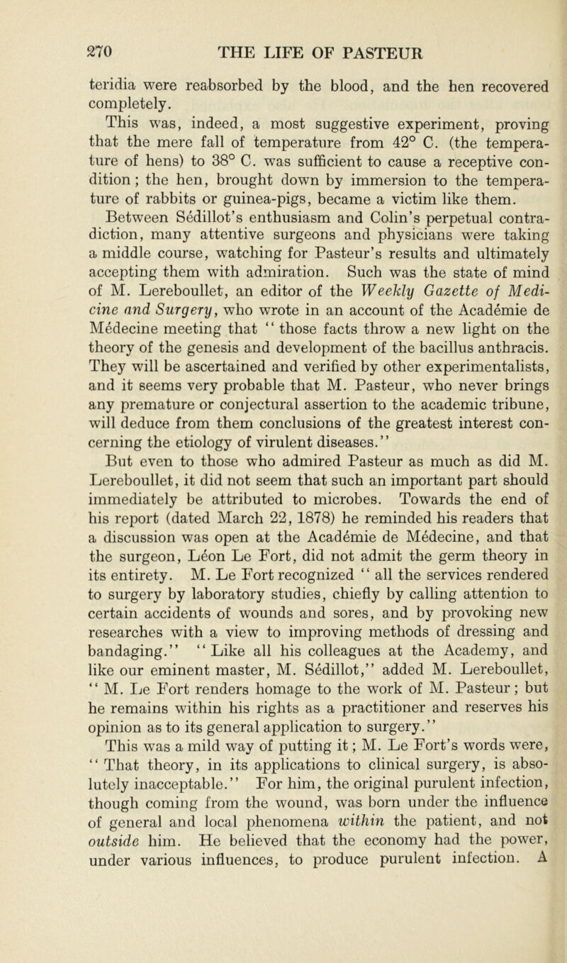 tei’idia were reabsorbed by the blood, and the hen recovered completely. This was, indeed, a most suggestive experiment, proving that the mere fall of temperature from 42° C. (the tempera- ture of hens) to 38° C. was sufficient to cause a receptive con- dition ; the hen, brought down by immersion to the tempera- ture of rabbits or guinea-pigs, became a victim like them. Between Sédillot’s enthusiasm and Colin’s perpetual contra- diction, many attentive surgeons and physicians were taking a middle course, watching for Pasteur’s results and ultimately accepting them with admiration. Such was the state of mind of M. Lereboullet, an editor of the Weekly Gazette of Medi- cine and Surgery, who wrote in an account of the Académie de Médecine meeting that “ those facts throw a new light on the theory of the genesis and development of the bacillus anthracis. They will be ascertained and verified by other experimentalists, and it seems very probable that M. Pasteur, who never brings any premature or conjectural assertion to the academic tribune, will deduce from them conclusions of the greatest interest con- cerning the etiology of virulent diseases.” But even to those who admired Pasteur as much as did M. Lereboullet, it did not seem that such an important part should immediately be attributed to microbes. Towards the end of his report (dated March 22, 1878) he reminded his readers that a discussion was open at the Académie de Médecine, and that the surgeon, Léon Le Fort, did not admit the germ theory in its entirety. M. Le Fort recognized ” all the services rendered to surgery by laboratory studies, chiefly by calling attention to certain accidents of wounds and sores, and by provoking new researches with a view to improving methods of dressing and bandaging.” ” Like all his colleagues at the Academy, and like our eminent master, M. Sédillot,” added M. Lereboullet, ” M. Le Fort renders homage to the work of M. Pasteur ; but he remains within his rights as a practitioner and reserves his opinion as to its general application to surgery.” This was a mild way of putting it ; M. Le Fort’s words were, ” That theory, in its applications to clinical surgery, is abso- lutely inacceptable.” For him, the original purulent infection, though coming from the wound, was born under the influence of general and local phenomena within the patient, and not outside him. He believed that the economy had the power, under various influences, to produce purulent infection. A