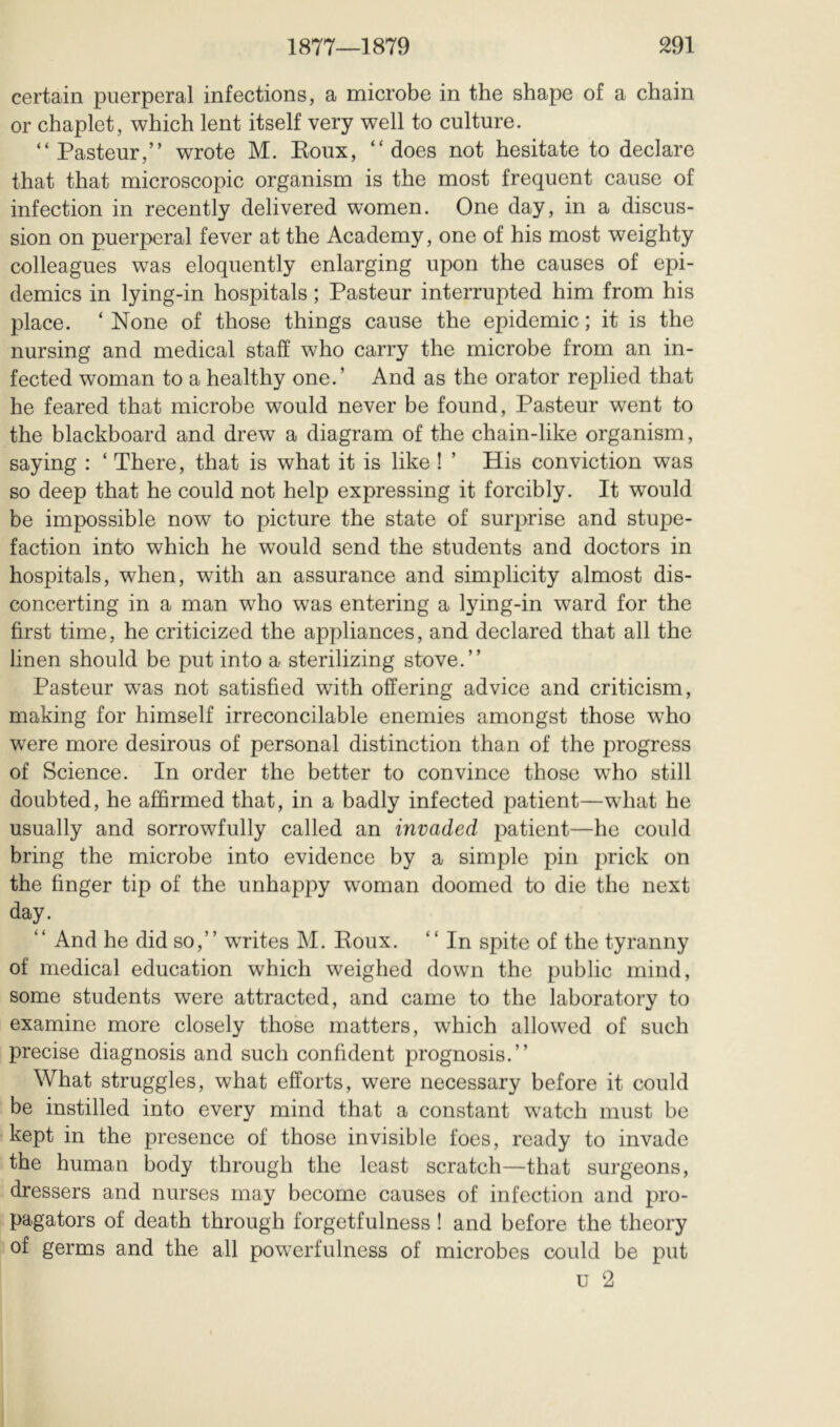 certain puerperal infections, a microbe in the shape of a chain or chaplet, which lent itself very well to culture. “Pasteur,” wrote M. Koux, “does not hesitate to declare that that microscopic organism is the most frequent cause of infection in recently delivered women. One day, in a discus- sion on puerperal fever at the Academy, one of his most weighty colleagues was eloquently enlarging upon the causes of epi- demics in lying-in hospitals ; Pasteur interrupted him from his place. ‘ None of those things cause the epidemic ; it is the nursing and medical staff who carry the microbe from an in- fected woman to a healthy one.’ And as the orator replied that he feared that microbe would never be found, Pasteur went to the blackboard and drew a diagram of the chain-like organism, saying : ‘ There, that is what it is like ! ’ His conviction was so deep that he could not help expressing it forcibly. It would be impossible now to picture the state of surprise and stupe- faction into which he would send the students and doctors in hospitals, when, with an assurance and simplicity almost dis- concerting in a man who was entering a lying-in ward for the first time, he criticized the appliances, and declared that all the linen should be put into a sterilizing stove.” Pasteur was not satisfied with offering advice and criticism, making for himself irreconcilable enemies amongst those wPo were more desirous of personal distinction than of the progress of Science. In order the better to convince those who still doubted, he affirmed that, in a badly infected patient—what he usually and sorrowfully called an invaded patient—he could bring the microbe into evidence by a simple pin prick on the finger tip of the unhappy woman doomed to die the next day. “ And he did so,” writes M. Poux. “ In spite of the tyranny of medical education which weighed down the public mind, some students were attracted, and came to the laboratory to examine more closely those matters, which allowed of such precise diagnosis and such confident prognosis.” What struggles, what efforts, were necessary before it could be instilled into every mind that a constant watch must be kept in the presence of those invisible foes, ready to invade the human body through the least scratch—that surgeons, dressers and nurses may become causes of infection and pro- pagators of death through forgetfulness ! and before the theory of germs and the all powerfulness of microbes could be put u 2