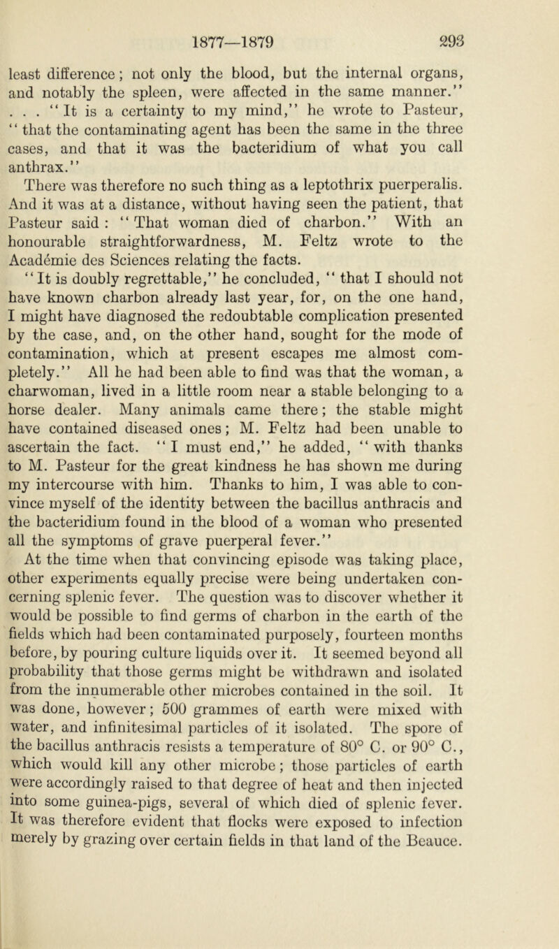 least difference; not only the blood, but the internal organs, and notably the spleen, were affected in the same manner.” . . . ‘‘It is a certainty to my mind,” he wrote to Pasteur, ‘ ‘ that the contaminating agent has been the same in the three cases, and that it was the bacteridium of what you call anthrax.” There was therefore no such thing as a leptothrix puerperalis. And it was at a distance, without having seen the patient, that Pasteur said : ” That woman died of charbon.” With an honourable straightforwardness, M. Feltz wrote to the Académie des Sciences relating the facts. ” It is doubly regrettable,” he concluded, ” that I should not have known charbon already last year, for, on the one hand, I might have diagnosed the redoubtable complication presented by the case, and, on the other hand, sought for the mode of contamination, which at present escapes me almost com- pletely.” All he had been able to find was that the woman, a charwoman, lived in a little room near a stable belonging to a horse dealer. Many animals came there ; the stable might have contained diseased ones ; M. Peltz had been unable to ascertain the fact. “I must end,” he added, ‘‘with thanks to M. Pasteur for the great kindness he has shown me during my intercourse with him. Thanks to him, I was able to con- vince myself of the identity between the bacillus anthracis and the bacteridium found in the blood of a woman who presented all the symptoms of grave puerperal fever.” At the time when that convincing episode was taking place, other experiments equally precise were being undertaken con- cerning splenic fever. The question was to discover whether it would be possible to find germs of charbon in the earth of the fields which had been contaminated purposely, fourteen months before, by pouring culture liquids over it. It seemed beyond all probability that those germs might be withdrawn and isolated from the innumerable other microbes contained in the soil. It was done, however; 500 grammes of earth were mixed with water, and infinitesimal particles of it isolated. The spore of the bacillus anthracis resists a temperature of 80° C. or 90° C., which would kill any other microbe ; those particles of earth were accordingly raised to that degree of heat and then injected into some guinea-pigs, several of which died of splenic fever. It was therefore evident that flocks were exposed to infection merely by grazing over certain fields in that land of the Beauce.