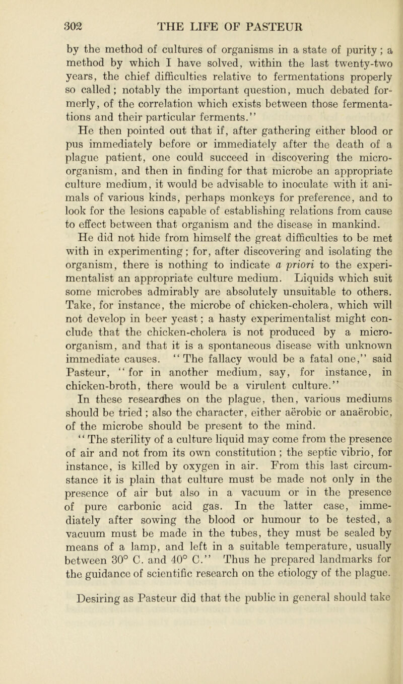 by the method of cultures of organisms in a state of purity ; a method by which I have solved, within the last twenty-two years, the chief difficulties relative to fermentations properly so called ; notably the important question, much debated for- merly, of the correlation which exists between those fermenta- tions and their particular ferments.” He then pointed out that if, after gathering either blood or pus immediately before or immediately after the death of a plague patient, one could succeed in discovering the micro- organism, and then in finding for that microbe an appropriate culture medium, it would be advisable to inoculate with it ani- mals of various kinds, perhaps monkeys for preference, and to look for the lesions capable of establishing relations from cause to effect between that organism and the disease in mankind. He did not hide from himself the great difficulties to be met with in experimenting; for, after discovering and isolating the organism, there is nothing to indicate a priori to the experi- mentalist an appropriate culture medium. Liquids which suit some microbes admirably are absolutely unsuitable to others. Take, for instance, the microbe of chicken-cholera, which will not develop in beer yeast ; a hasty experimentalist might con- clude that the chicken-cholera is not produced by a micro- organism, and that it is a spontaneous disease with unknown immediate causes. ” The fallacy would be a fatal one,” said Pasteur, ” for in another medium, say, for instance, in chicken-broth, there would be a virulent culture.” In these researches on the plague, then, various mediums should be tried ; also the character, either aérobic or anaérobie, of the microbe should be present to the mind. ‘ ‘ The sterility of a culture liquid may come from the presence of air and not from its own constitution; the septic vibrio, for instance, is killed by oxygen in air. From this last circum- stance it is plain that culture must be made not only in the presence of air but also in a vacuum or in the presence of pure carbonic acid gas. In the latter case, imme- diately after sowing the blood or humour to be tested, a vacuum must be made in the tubes, they must be sealed by means of a lamp, and left in a suitable temperature, usually between 30° C. and 40° C.” Thus he prepared landmarks for the guidance of scientific research on the etiology of the plague. Desiring as Pasteur did that the public in general should take