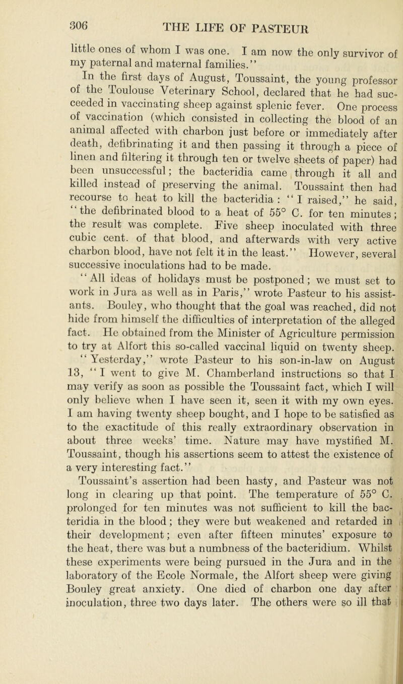 little ones of whom I was one. I am now the only survivor of my paternal and maternal families.” In the first days of August, Toussaint, the young professor of the Toulouse Veterinary School, declared that he had suc- ceeded in vaccinating sheep against splenic fever. One process of vaccination (which consisted in collecting the blood of an animal affected with charbon just before or immediately after death, defibrinating it and then passing it through a piece of linen and filtering it through ten or twelve sheets of paper) had been unsuccessful ; the bacteridia came through it all and killed instead of preserving the animal. Toussaint then had recourse to heat to kill the bacteridia: “I raised,” he said, the defibrinated blood to a heat of 55° C. for ten minutes j the result was complete. Five sheep inoculated with three cubic cent, of that blood, and afterwards with very active charbon blood, have not felt it in the least.” However, several successive inoculations had to be made. “All ideas of holidays must be postponed; we must set to work in Jura as well as in Paris,” wrote Pasteur to his assist- ants. Bouley, who thought that the goal was reached, did not hide from himself the difficulties of interpretation of the alleged fact. He obtained from the Minister of Agriculture permission to try at Alfort this so-called vaccinal liquid on twenty sheep. “ Yesterday,” wrote Pasteur to his son-in-law on August 13, ‘ ‘ I went to give M. Chamberland instructions so that I may verify as soon as possible the Toussaint fact, which I will only believe when I have seen it, seen it with my own eyes. I am having twenty sheep bought, and I hope to be satisfied as to the exactitude of this really extraordinary observation in about three weeks’ time. Nature may have mystified M. Toussaint, though his assertions seem to attest the existence of a very interesting fact.” Toussaint’s assertion had been hasty, and Pasteur was not long in clearing up that point. The temperature of 55° C. prolonged for ten minutes was not sufficient to kill the bac- , teridia in the blood ; they were but weakened and retarded in , their development ; even after fifteen minutes’ exposure to the heat, there was but a numbness of the bacteridium. Whilst these experiments were being pursued in the Jura and in the laboratory of the Ecole Normale, the Alfort sheep were giving Bouley great anxiety. One died of charbon one day after inoculation, three two days later. The others were so ill that