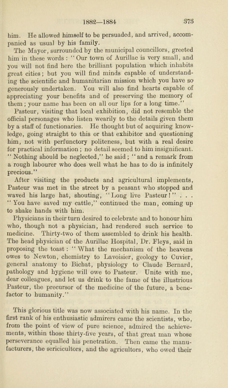 1882—1884 878 him. He allowed himself to be persuaded, and arrived, accom- panied as usual by his family. The Mayor, surrounded by the municipal councillors, greeted him in these words : ‘ ‘ Our town of Aurillac is very small, and you will not find here the brilliant population which inhabits great cities ; but you will find minds capable of understand- ing the scientific and humanitarian mission which you have so generously undertaken. You will also find hearts capable of appreciating your benefits and of preserving the memory of them ; your name has been on all our lips for a long time.” Pasteur, visiting that local exhibition, did not resemble the official personages who listen wearily to the details given them by a staff of functionaries. He thought but of acquiring know- ledge, going straight to this or that exhibitor and questioning him, not with perfunctory politeness, but with a real desire for practical information ; no detail seemed to him insignificant. ” Nothing should be neglected,” he said; “and a remark from a rough labourer who does well what he has to do is infinitely precious.” After visiting the products and agricultural implements, Pasteur was met in the street by a peasant who stopped and waved his large hat, shouting, “Long live Pasteur!” . . . “ You have saved my cattle,” continued the man, coming up to shake hands with him. Physicians in their turn desired to celebrate and to honour him who, though not a physician, had rendered such service to medicine. Thirty-two of them assembled to drink his health. The head physician of the Aurillac Hospital, Dr. Pleys, said in proposing the toast : “ What the mechanism of the heavens owes to Newton, chemistry to Lavoisier, geology to Cuvier, general anatomy to Bichat, physiology to Claude Bernard, pathology and hygiene will owe to Pasteur. Unite with me, dear colleagues, and let us drink to the fame of the illustrious Pasteur, the precursor of the medicine of the future, a bene- factor to humanity.” This glorious title was now associated with his name. In the first rank of his enthusiastic admirers came the scientists, who, from the point of view of pure science, admired the achieve- ments, within those thirty-five years, of that great man whose perseverance equalled his penetration. Then came the manu- facturers, the sericicultors, and the agricultors, who owed their