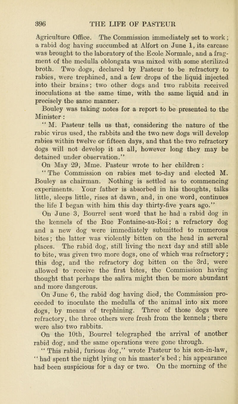 Agriculture Office. The Commission immediately set to work ; a rabid dog having succumbed at Alfort on June 1, its carcase was brought to the laboratory of the Ecole Normale, and a frag- ment of the medulla oblongata was mixed with some sterilized broth. Two dogs, declared by Pasteur to be refractory to rabies, were trephined, and a few drops of the liquid injected into their brains ; two other dogs and two rabbits received inoculations at the same time, with the same liquid and in precisely the same manner. Bouley was taking notes for a report to be presented to the Minister : “ M. Pasteur tells us that, considering the nature of the rabic virus used, the rabbits and the two new dogs will develop rabies within twelve or fifteen days, and that the two refractory dogs will not develop it at all, however long they may be detained under observation.” On May 29, Mme. Pasteur wrote to her children : ‘‘The Commission on rabies met to-day and elected M. Bouley as chairman. Nothing is settled as to commencing experiments. Your father is absorbed in his thoughts, talks little, sleeps little, rises at dawn, and, in one word, continues the life I began with him this day thirty-five years ago.” On June 3, Bourrel sent word that he had a rabid dog in the kennels of the Rue Fontaine-au-Eoi ; a refractory dog and a new dog were immediately submitted to numerous bites ; the latter was violently bitten on the head in several places. The rabid dog, still living the next day and still able to bite, was given two more dogs, one of which was refractory ; this dog, and the refractory dog bitten on the 3rd, were allowed to receive the first bites, the Commission having thought that perhaps the saliva might then be more abundant and more dangerous. On June 6, the rabid dog having died, the Commission pro- ceeded to inoculate the medulla of the animal into six more dogs, by means of trephining. Three of those dogs were refractory, the three others were fresh from the kennels ; there were also two rabbits. On the 10th, Bourrel telegraphed the arrival of another rabid dog, and the same operations were gone through. ‘‘ This rabid, furious dog,” wrote Pasteur to his son-in-law, ‘‘ had spent the night lying on his master’s bed ; his appearance had been suspicious for a day or two. On the morning of the