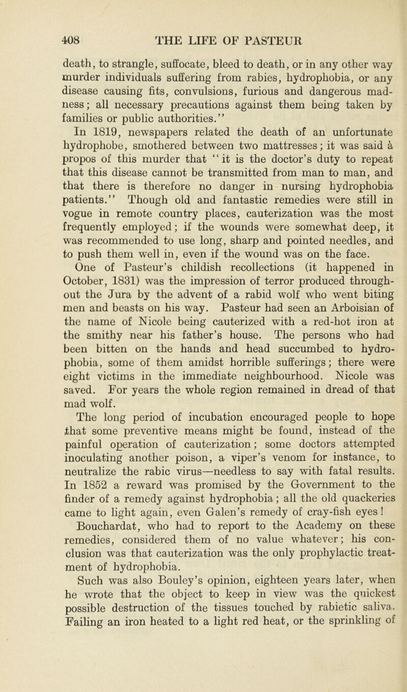 death, to strangle, suffocate, bleed to death, or in any other way murder individuals suffering from rabies, hydrophobia, or any disease causing fits, convulsions, furious and dangerous mad- ness ; all necessary precautions against them being taken by families or public authorities.” In 1819, newspapers related the death of an unfortunate hydrophobe, smothered between two mattresses; it was said à propos of this murder that “it is the doctor’s duty to repeat that this disease cannot be transmitted from man to man, and that there is therefore no danger in nursing hydrophobia patients.” Though old and fantastic remedies were still in vogue in remote country places, cauterization was the most frequently employed; if the wounds were somewhat deep, it was recommended to use long, sharp and pointed needles, and to push them well in, even if the wound was on the face. One of Pasteur’s childish recollections (it happened in October, 1831) was the impression of terror produced through- out the Jura by the advent of a rabid wolf who went biting men and beasts on his way. Pasteur had seen an Arboisian of the name of Nicole being cauterized with a red-hot iron at the smithy near his father’s house. The persons who had been bitten on the hands and head succumbed to hydro- phobia, some of them amidst horrible sufferings; there were eight victims in the immediate neighbourhood. Nicole was saved. For years the whole region remained in dread of that mad wolf. The long period of incubation encouraged people to hope that some preventive means might be found, instead of the painful operation of cauterization ; some doctors attempted inoculating another poison, a viper’s venom for instance, to neutralize the rabic virus—needless to say with fatal results. In 1852 a reward was promised by the Government to the finder of a remedy against hydrophobia ; all the old quackeries came to light again, even Galen’s remedy of cray-fish eyes ! Bouchardat, who had to report to the Academy on these remedies, considered them of no value whatever; his con- clusion was that cauterization was the only prophylactic treat- ment of hydrophobia. Such was also Bouley’s opinion, eighteen years later, when he wrote that the object to keep in view was the quickest possible destruction of the tissues touched by rabietic saliva. Failing an iron heated to a light red heat, or the sprinkling of