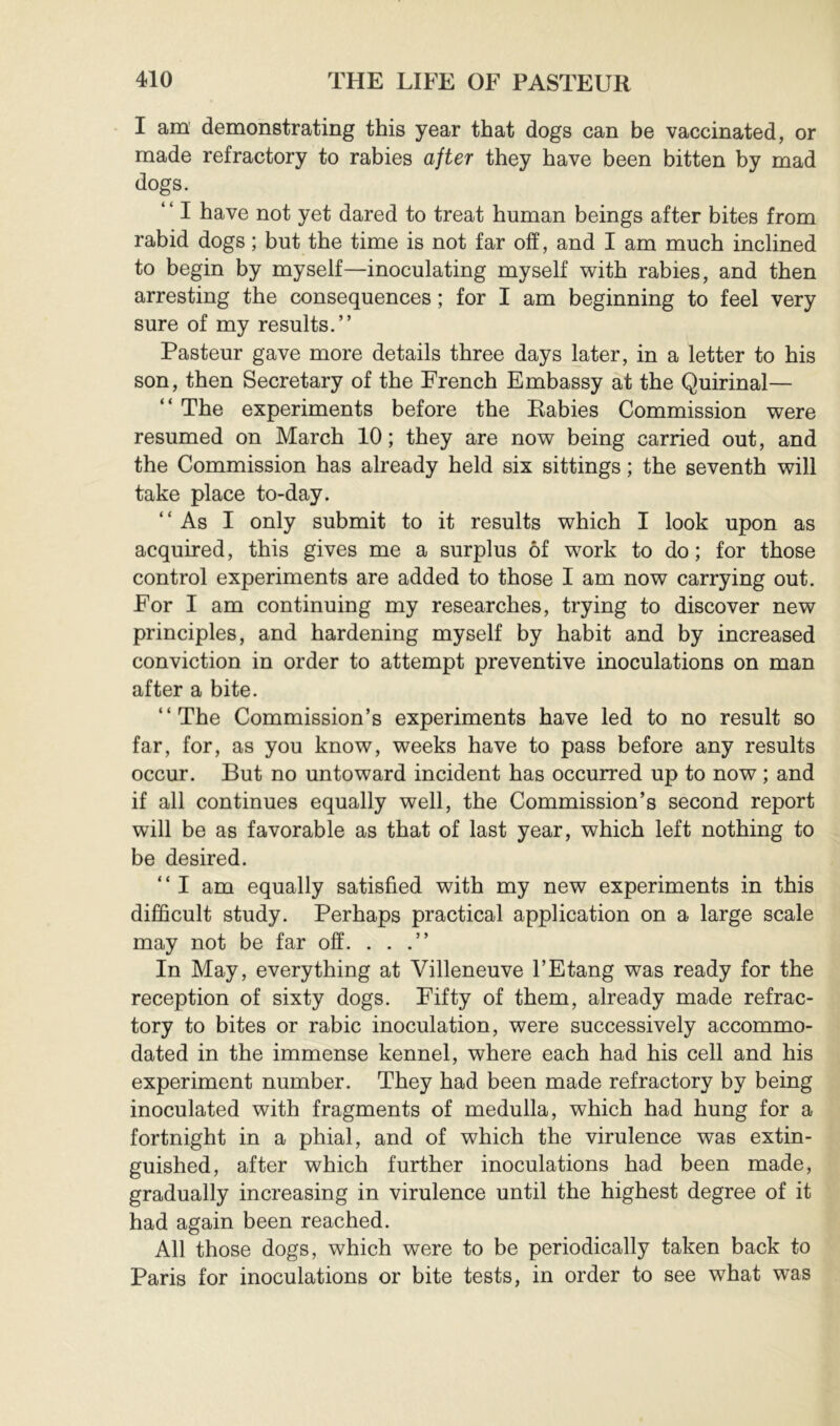 I am demonstrating this year that dogs can be vaccinated, or made refractory to rabies after they have been bitten by mad dogs. ‘ ‘ I have not yet dared to treat human beings after bites from rabid dogs ; but the time is not far off, and I am much inclined to begin by myself—inoculating myself with rabies, and then arresting the consequences ; for I am beginning to feel very sure of my results.” Pasteur gave more details three days later, in a letter to his son, then Secretary of the French Embassy at the Quirinal— ” The experiments before the Rabies Commission were resumed on March 10; they are now being carried out, and the Commission has already held six sittings ; the seventh will take place to-day. ‘ ‘ As I only submit to it results which I look upon as acquired, this gives me a surplus of work to do; for those control experiments are added to those I am now carrying out. For I am continuing my researches, trying to discover new principles, and hardening myself by habit and by increased conviction in order to attempt preventive inoculations on man after a bite. “The Commission’s experiments have led to no result so far, for, as you know, weeks have to pass before any results occur. But no untoward incident has occurred up to now ; and if all continues equally well, the Commission’s second report will be as favorable as that of last year, which left nothing to be desired. ” I am equally satisfied with my new experiments in this difficult study. Perhaps practical application on a large scale may not be far off. . . .” In May, everything at Villeneuve l’Etang was ready for the reception of sixty dogs. Fifty of them, already made refrac- tory to bites or rabic inoculation, were successively accommo- dated in the immense kennel, where each had his cell and his experiment number. They had been made refractory by being inoculated with fragments of medulla, which had hung for a fortnight in a phial, and of which the virulence was extin- guished, after which further inoculations had been made, gradually increasing in virulence until the highest degree of it had again been reached. All those dogs, which were to be periodically taken back to Paris for inoculations or bite tests, in order to see what was