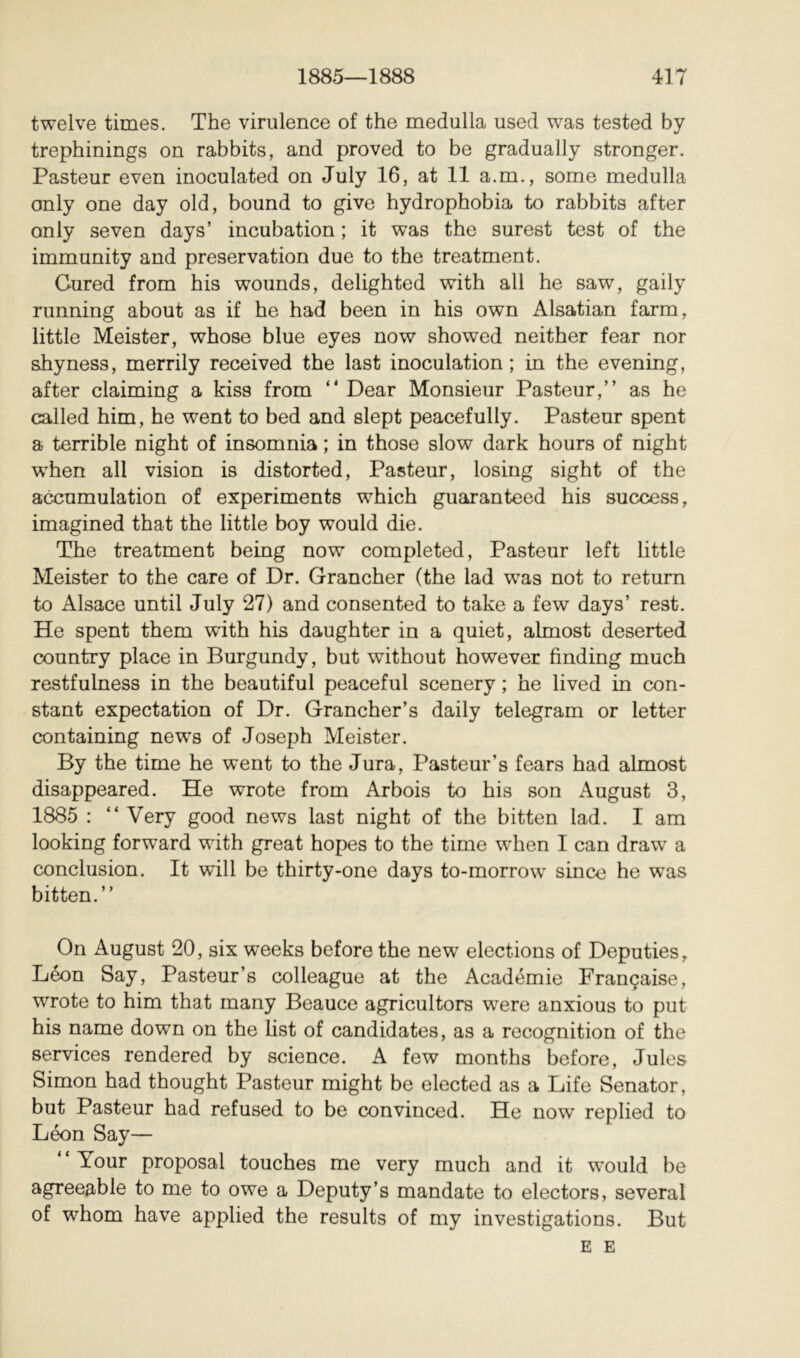 twelve times. The virulence of the medulla used was tested by trephinings on rabbits, and proved to be gradually stronger. Pasteur even inoculated on July 16, at 11 a.m., some medulla only one day old, bound to give hydrophobia to rabbits after only seven days’ incubation ; it was the surest test of the immunity and preservation due to the treatment. Cured from his wounds, delighted with all he saw, gaily running about as if he had been in his own Alsatian farm, little Meister, whose blue eyes now showed neither fear nor shyness, merrily received the last inoculation ; in the evening, after claiming a kiss from “ Dear Monsieur Pasteur,” as he called him, he went to bed and slept peacefully. Pasteur spent a terrible night of insomnia ; in those slow dark hours of night w^hen all vision is distorted, Pasteur, losing sight of the accumulation of experiments which guaranteed his success, imagined that the little boy would die. Tie treatment being now completed, Pasteur left little Meister to the care of Dr. Grancher (the lad was not to return to Alsace until July 27) and consented to take a few days’ rest. He spent them with his daughter in a quiet, almost deserted country place in Burgundy, but without however finding much restfulness in the beautiful peaceful scenery ; he lived in con- stant expectation of Dr. Grancher’s daily telegram or letter containing news of Joseph Meister. By the time he went to the Jura, Pasteur’s fears had almost disappeared. He wrote from Arbois to his son August 3, 1885 : ” Very good news last night of the bitten lad. I am looking forward with great hopes to the time when I can draw a conclusion. It will be thirty-one days to-morrow since he was bitten.” On August 20, six weeks before the new elections of Deputies, Léon Say, Pasteur’s colleague at the Académie Française, wrote to him that many Beauce agricultors w^ere anxious to put his name down on the list of candidates, as a recognition of the services rendered by science. A few months before, Jules Simon had thought Pasteur might be elected as a Life Senator, but Pasteur had refused to be convinced. He now replied to Léon Say— Your proposal touches me very much and it would be agreeable to me to owe a Deputy’s mandate to electors, several of whom have applied the results of my investigations. But E E