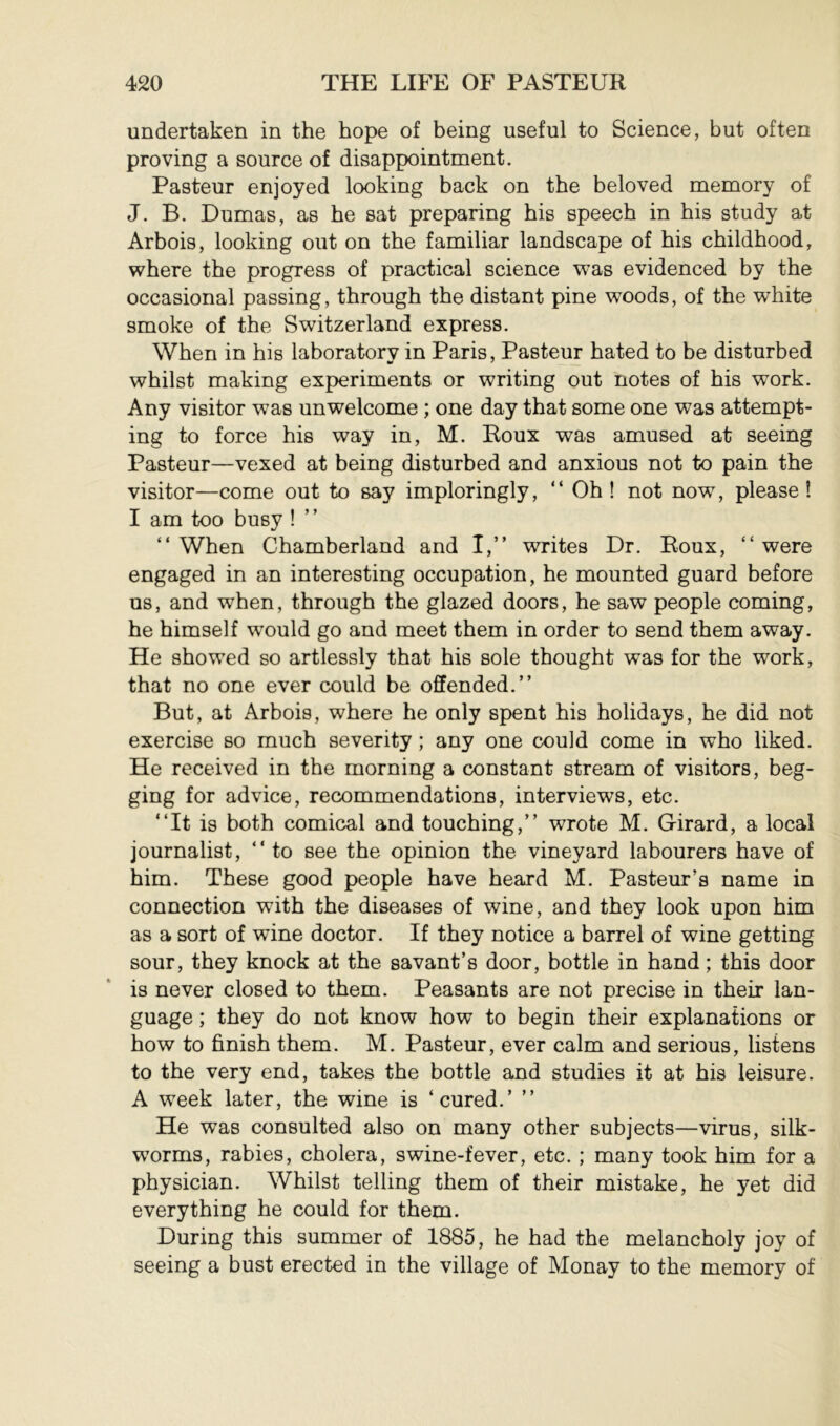 undertaken in the hope of being useful to Science, but often proving a source of disappointment. Pasteur enjoyed looking back on the beloved memory of J. B. Dumas, as he sat preparing his speech in his study at Arbois, looking out on the familiar landscape of his childhood, where the progress of practical science was evidenced by the occasional passing, through the distant pine woods, of the white smoke of the Switzerland express. When in his laboratory in Paris, Pasteur hated to be disturbed whilst making experiments or writing out notes of his work. Any visitor was unwelcome ; one day that some one was attempt- ing to force his way in, M. Roux was amused at seeing Pasteur—vexed at being disturbed and anxious not to pain the visitor—come out to say imploringly, “ Oh ! not no’w, please Î I am too busy ! ” “When Chamberland and I,” writes Dr. Roux, “were engaged in an interesting occupation, he mounted guard before us, and when, through the glazed doors, he saw people coming, he himself w^ould go and meet them in order to send them away. He showed so artlessly that his sole thought was for the work, that no one ever could be offended.” But, at Arbois, where he only spent his holidays, he did not exercise so much severity ; any one could come in who liked. He received in the morning a constant stream of visitors, beg- ging for advice, recommendations, interviews, etc. “It is both comical and touching,” wrote M. Girard, a local journalist, “ to see the opinion the vineyard labourers have of him. These good people have heard M. Pasteur’s name in connection with the diseases of wine, and they look upon him as a sort of wine doctor. If they notice a barrel of wine getting sour, they knock at the savant’s door, bottle in hand ; this door is never closed to them. Peasants are not precise in their lan- guage ; they do not know how to begin their explanations or how to finish them. M. Pasteur, ever calm and serious, listens to the very end, takes the bottle and studies it at his leisure. A week later, the wine is ‘cured.’ ” He was consulted also on many other subjects—virus, silk- worms, rabies, cholera, swine-fever, etc. ; many took him for a physician. Whilst telling them of their mistake, he yet did everything he could for them. During this summer of 1885, he had the melancholy joy of seeing a bust erected in the village of Monay to the memory of