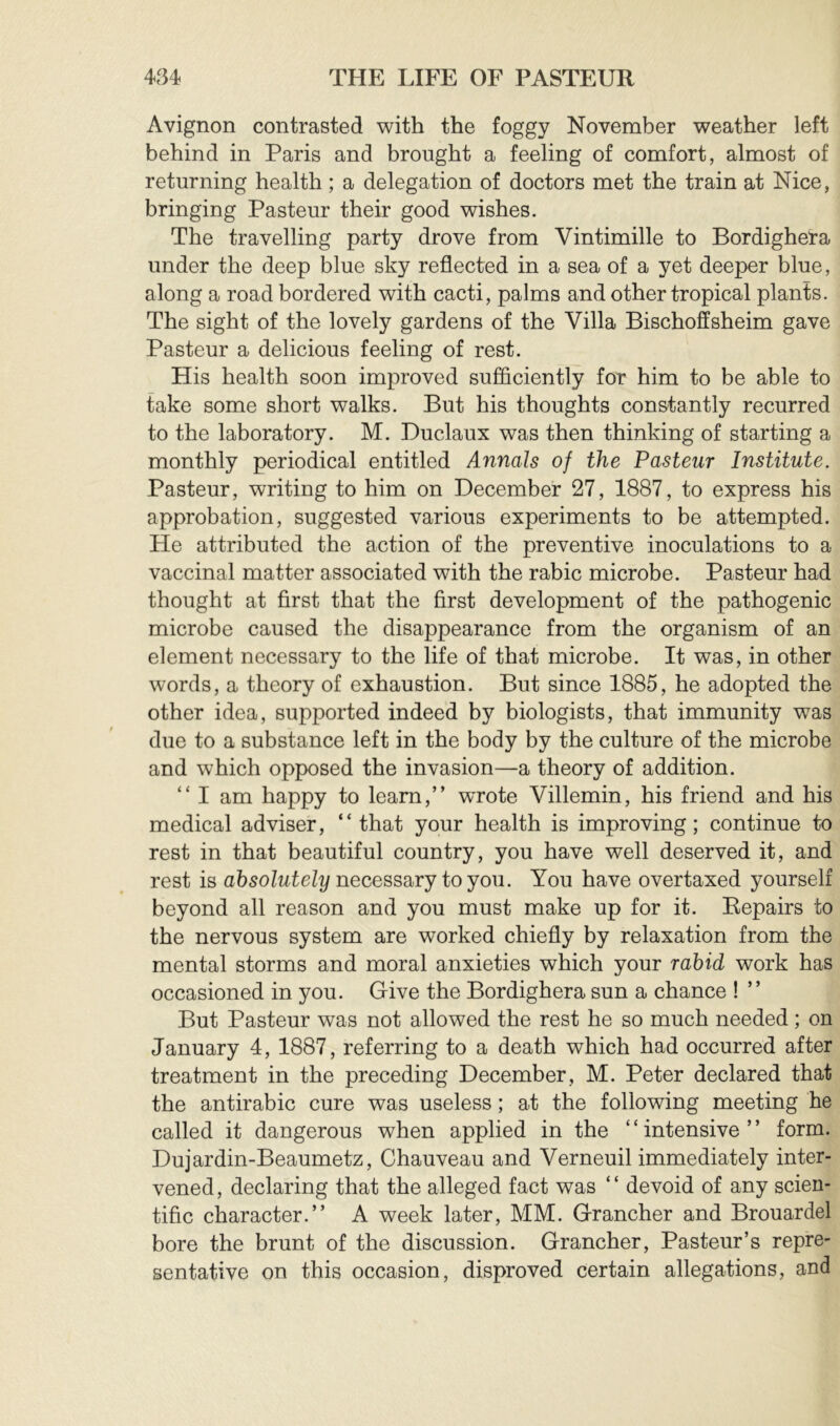 Avignon contrasted with the foggy November weather left behind in Paris and brought a feeling of comfort, almost of returning health ; a delegation of doctors met the train at Nice, bringing Pasteur their good wishes. The travelling party drove from Vintimille to Bordighera under the deep blue sky reflected in a sea of a yet deeper blue, along a road bordered with cacti, palms and other tropical plants. The sight of the lovely gardens of the Villa Bischoffsheim gave Pasteur a delicious feeling of rest. His health soon improved sufiiciently for him to be able to fake some short walks. But his thoughts constantly recurred to the laboratory. M. Buclaux was then thinking of starting a monthly periodical entitled Annals of the Pasteur Institute. Pasteur, writing to him on December 27, 1887, to express his approbation, suggested various experiments to be attempted. He attributed the action of the preventive inoculations to a vaccinal matter associated with the rabic microbe. Pasteur had thought at first that the first development of the pathogenic microbe caused the disappearance from the organism of an element necessary to the life of that microbe. It was, in other words, a theory of exhaustion. But since 1885, he adopted the other idea, supported indeed by biologists, that immunity was due to a substance left in the body by the culture of the microbe and which opposed the invasion—a theory of addition. “ I am happy to learn,” wTote Villemin, his friend and his medical adviser, “that your health is improving; continue to rest in that beautiful country, you have well deserved it, and rest is absolutely necessary to you. You have overtaxed yourself beyond all reason and you must make up for it. Repairs to the nervous system are worked chiefly by relaxation from the mental storms and moral anxieties which your rabid work has occasioned in you. Give the Bordighera sun a chance ! ” But Pasteur was not allowed the rest he so much needed ; on January 4, 1887, referring to a death which had occurred after treatment in the preceding December, M. Peter declared that the antirabic cure was useless ; at the following meeting he called it dangerous when applied in the “intensive” form. Dujardin-Beaumetz, Chauveau and Verneuil immediately inter- vened, declaring that the alleged fact was “ devoid of any scien- tific character.” A week later, MM. Grancher and Brouardel bore the brunt of the discussion. Grancher, Pasteur’s repre- sentative on this occasion, disproved certain allegations, and